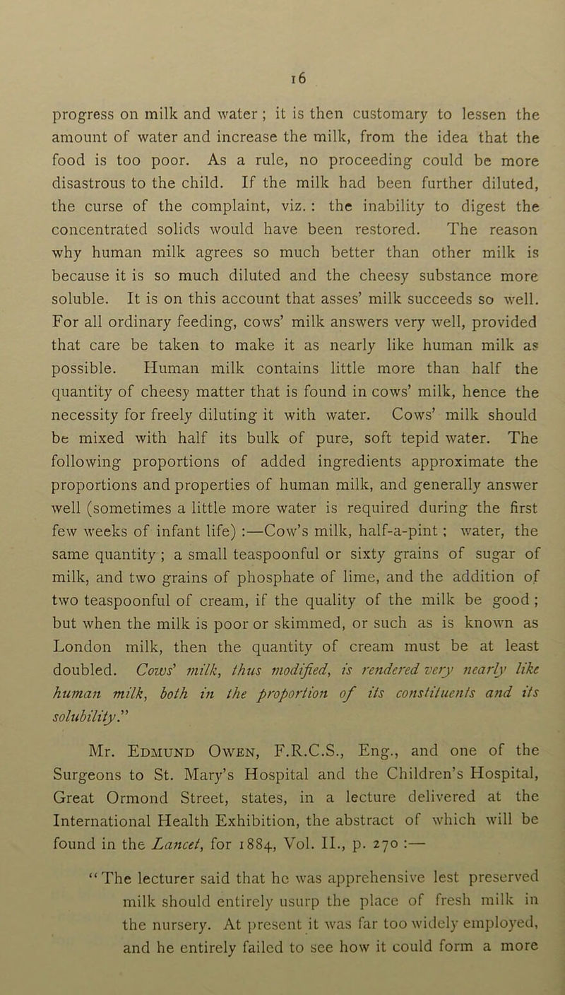 progress on milk and water ; it is then customary to lessen the amount of water and increase the milk, from the idea that the food is too poor. As a rule, no proceeding could be more disastrous to the child. If the milk had been further diluted, the curse of the complaint, viz. : the inability to digest the concentrated solids would have been restored. The reason why human milk agrees so much better than other milk is because it is so much diluted and the cheesy substance more soluble. It is on this account that asses’ milk succeeds so well. For all ordinary feeding, cows’ milk answers very well, provided that care be taken to make it as nearly like human milk as possible. Human milk contains little more than half the quantity of cheesy matter that is found in cows’ milk, hence the necessity for freely diluting it with water. Cows’ milk should be mixed with half its bulk of pure, soft tepid water. The following proportions of added ingredients approximate the proportions and properties of human milk, and generally answer well (sometimes a little more water is required during the first few weeks of infant life) :—Cow’s milk, half-a-pint; water, the same quantity ; a small teaspoonful or sixty grains of sugar of milk, and two grains of phosphate of lime, and the addition of two teaspoonful of cream, if the quality of the milk be good ; but when the milk is poor or skimmed, or such as is known as London milk, then the quantity of cream must be at least doubled. Cozvs' milk, thus modified, is rendered very nearly like human milk, both in the proportion of its constituents and its solubility.” Mr. Edmund Owen, F.R.C.S., Eng., and one of the Surgeons to St. Mary’s Hospital and the Children’s Hospital, Great Ormond Street, states, in a lecture delivered at the International Health Exhibition, the abstract of which will be found in the Lancet, for 1884, Vol. II., p. 270 :— “The lecturer said that he was apprehensive lest preserved milk should entirely usurp the place of fresh milk in the nursery. At present it was far too widely employed, and he entirely failed to see how it could form a more