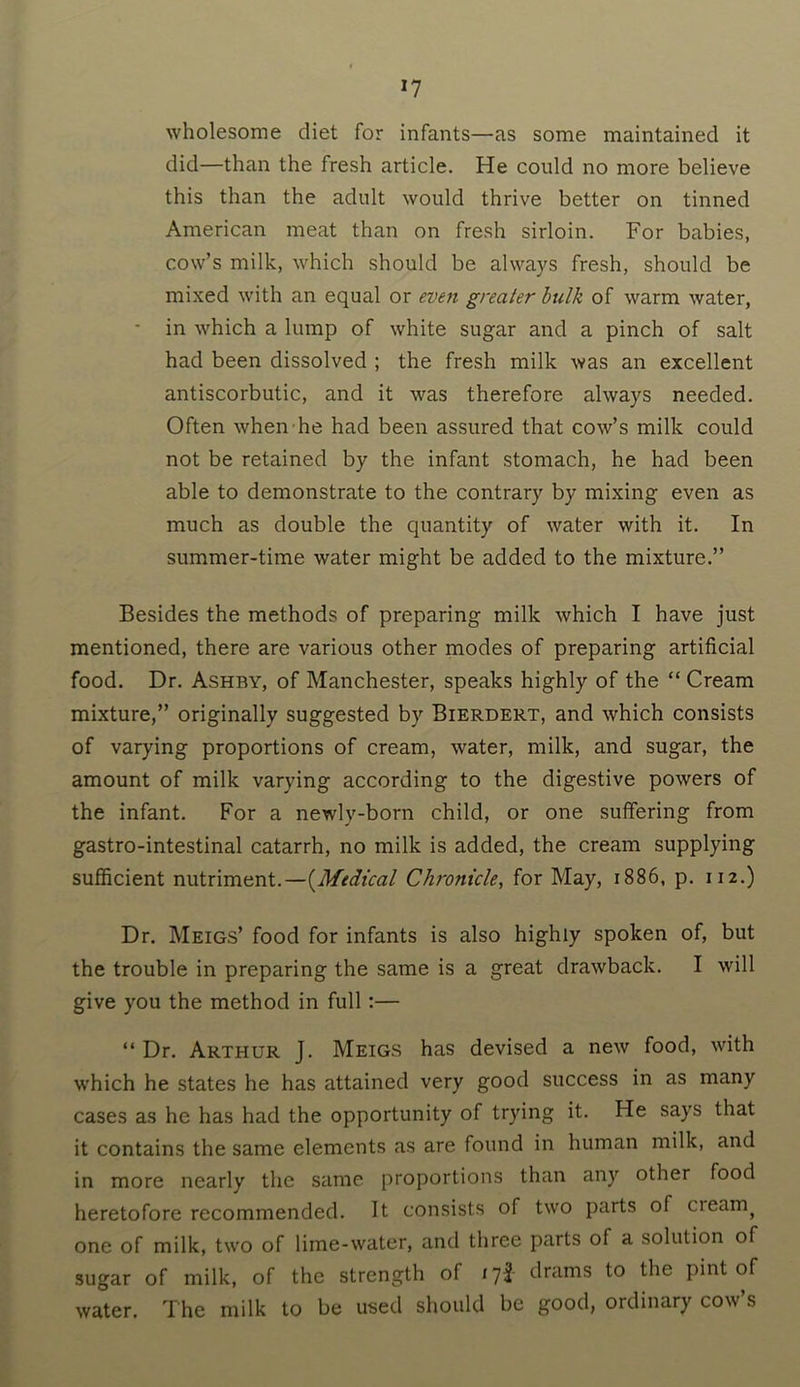 *7 wholesome diet for infants—as some maintained it did—than the fresh article. He could no more believe this than the adult would thrive better on tinned American meat than on fresh sirloin. For babies, cow’s milk, which should be always fresh, should be mixed with an equal or even greater bulk of warm water, in which a lump of white sugar and a pinch of salt had been dissolved ; the fresh milk was an excellent antiscorbutic, and it was therefore always needed. Often when he had been assured that cow’s milk could not be retained by the infant stomach, he had been able to demonstrate to the contrary by mixing even as much as double the quantity of water with it. In summer-time water might be added to the mixture.” Besides the methods of preparing milk which I have just mentioned, there are various other modes of preparing artificial food. Dr. Ashby, of Manchester, speaks highly of the “ Cream mixture,” originally suggested by Bierdert, and which consists of varying proportions of cream, water, milk, and sugar, the amount of milk varying according to the digestive powers of the infant. For a newly-born child, or one suffering from gastro-intestinal catarrh, no milk is added, the cream supplying sufficient nutriment.—(Medical Chronicle, for May, 1886, p. 112.) Dr. Meigs’ food for infants is also highly spoken of, but the trouble in preparing the same is a great drawback. I will give you the method in full :— “Dr. Arthur J. Meigs has devised a new food, with which he states he has attained very good success in as many cases as he has had the opportunity of trying it. He says that it contains the same elements as are found in human milk, and in more nearly the same proportions than any other food heretofore recommended. It consists of two parts of cieanq one of milk, two of lime-water, and three parts of a solution of sugar of milk, of the strength of 17* drams to the pint of water. The milk to be used should be good, ordinary cow s