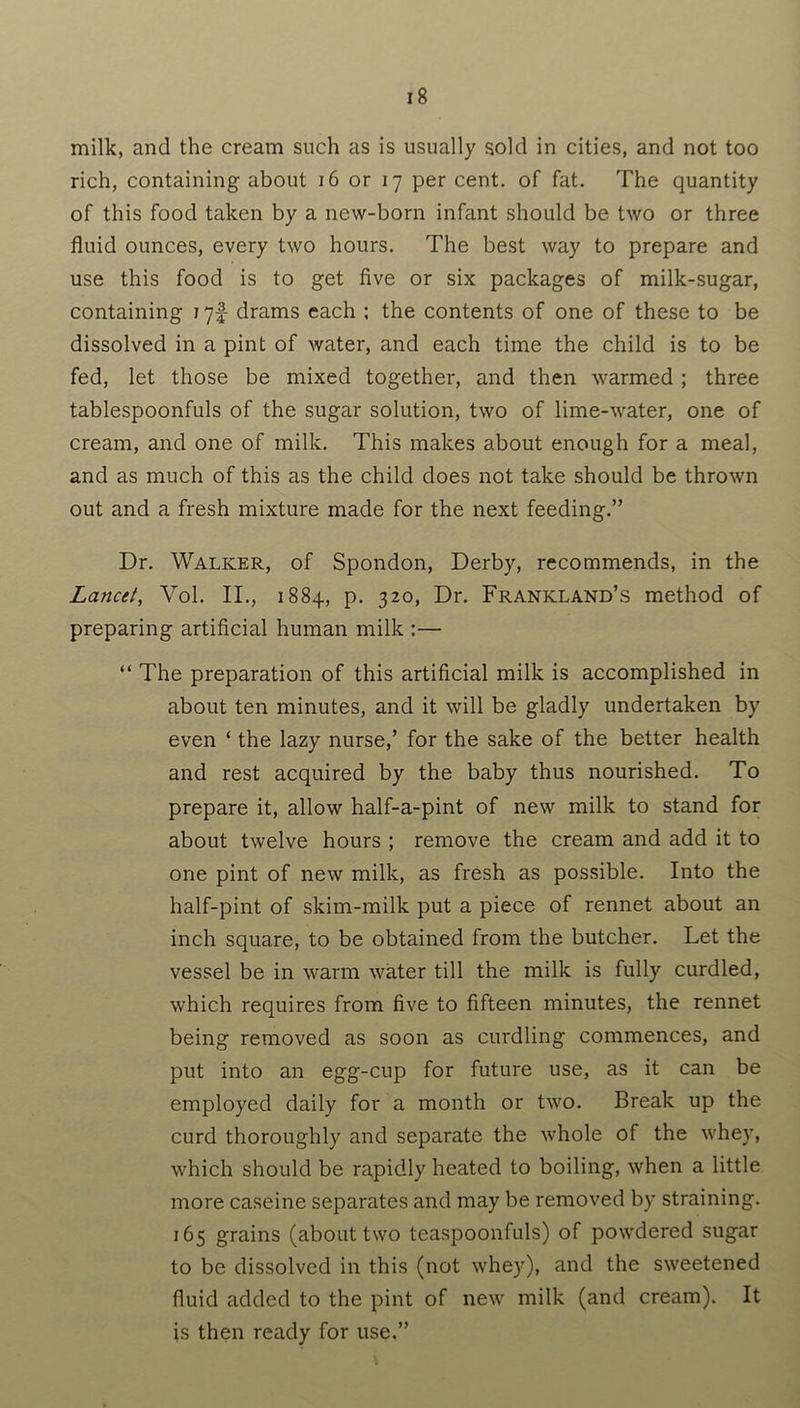 milk, and the cream such as is usually sold in cities, and not too rich, containing about 16 or 17 per cent, of fat. The quantity of this food taken by a new-born infant should be two or three fluid ounces, every two hours. The best way to prepare and use this food is to get five or six packages of milk-sugar, containing 175- drams each ; the contents of one of these to be dissolved in a pint of water, and each time the child is to be fed, let those be mixed together, and then warmed ; three tablespoonfuls of the sugar solution, two of lime-water, one of cream, and one of milk. This makes about enough for a meal, and as much of this as the child does not take should be thrown out and a fresh mixture made for the next feeding.” Dr. Walker, of Spondon, Derby, recommends, in the Lancet, Vol. II., 1884, p. 320, Dr. Frankland’s method of preparing artificial human milk :— “ The preparation of this artificial milk is accomplished in about ten minutes, and it will be gladly undertaken by even ‘ the lazy nurse,’ for the sake of the better health and rest acquired by the baby thus nourished. To prepare it, allow half-a-pint of new milk to stand for about twelve hours ; remove the cream and add it to one pint of new milk, as fresh as possible. Into the half-pint of skim-milk put a piece of rennet about an inch square, to be obtained from the butcher. Let the vessel be in warm water till the milk is fully curdled, which requires from five to fifteen minutes, the rennet being removed as soon as curdling commences, and put into an egg-cup for future use, as it can be employed daily for a month or two. Break up the curd thoroughly and separate the whole of the whey, which should be rapidly heated to boiling, when a little more caseine separates and may be removed by straining. 165 grains (about two teaspoonfuls) of powdered sugar to be dissolved in this (not whey), and the sweetened fluid added to the pint of new milk (and cream). It is then ready for use.”