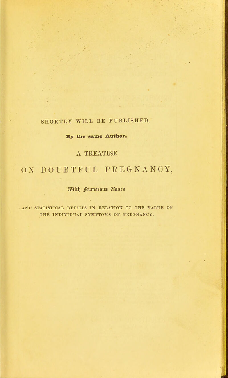 SHORTLY WILL BE PUBLISHED, By tbe same Autlxor, A TEEATISE ON DOUBTFUL PREGNANCY, aairt; igumeroua ®ascs AND STATISTICAL DETAILS IN EELATION TO THE VALUE OF THE INDIVIDUAL SYMPTOMS OF PBEGNANCT.