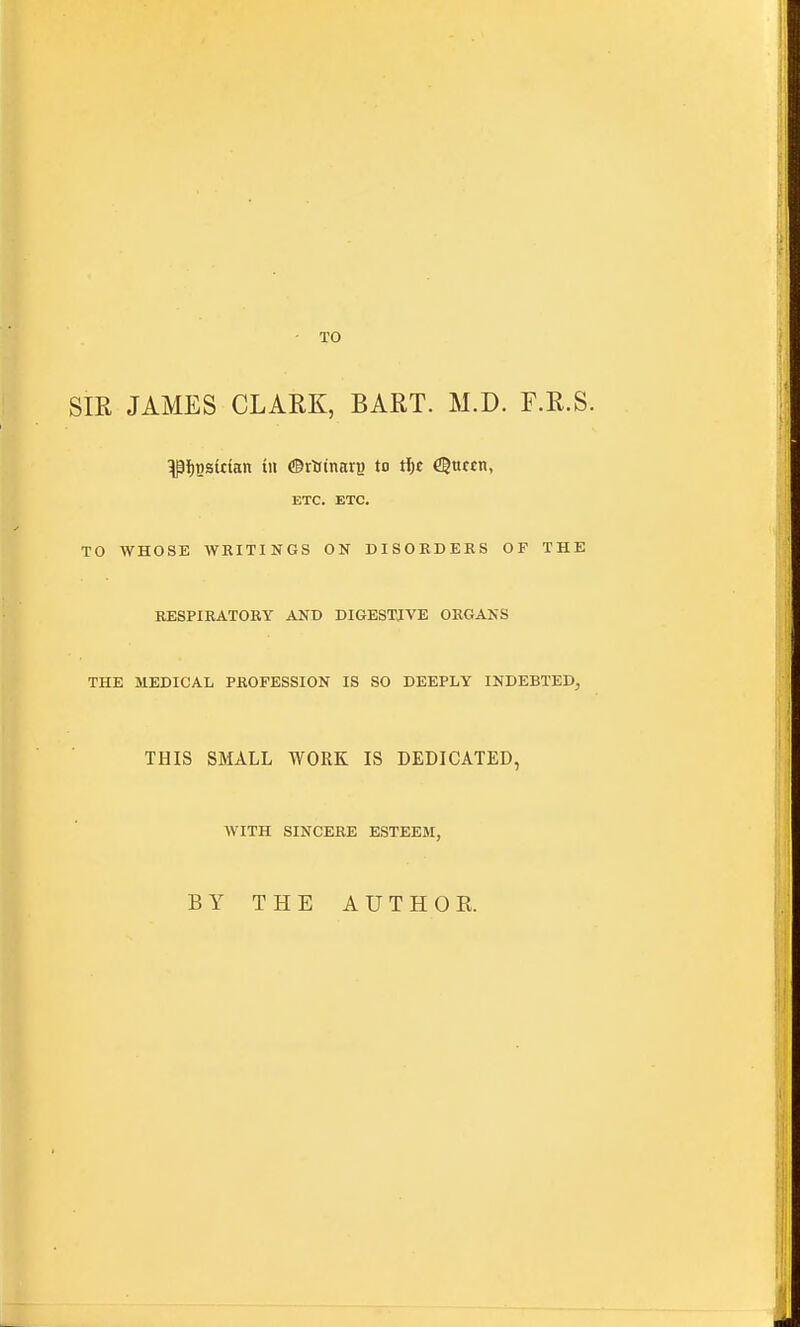 • TO SIR JAMES CLARK, BART. M.D. F.R.S. ^f)Bsktan tii ®rtinavB to tl;£ Cgufcn, ETC. ETC. TO WHOSE WRITINGS ON DISORDEBS OF THE RESPIRATORY AND DIGESTIVE ORGANS THE MEDICAL PROFESSION IS SO DEEPLY INDEBTED, THIS SMALL WORK IS DEDICATED, WITH SINCERE ESTEEM, BY THE AUTHOR.