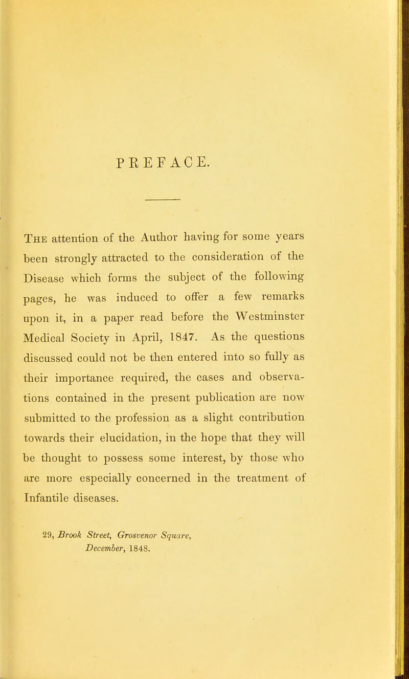 PREFACE. The attention of the Author having for some years been strongly attracted to the consideration of the Disease which forms the subject of the following pages, he was induced to offer a few remarks upon it, in a paper read before the Westminster Medical Society in April, 1847. As the questions discussed could not be then entered into so fully as their importance required, the cases and observa- tions contained in the present publication are now submitted to the profession as a slight contribution towards their elucidation, in the hope that they will be thought to possess some interest, by those who are more especially concerned in the treatment of Infantile diseases. 29, Brook Street, Grosvenor Square, December, 1848.