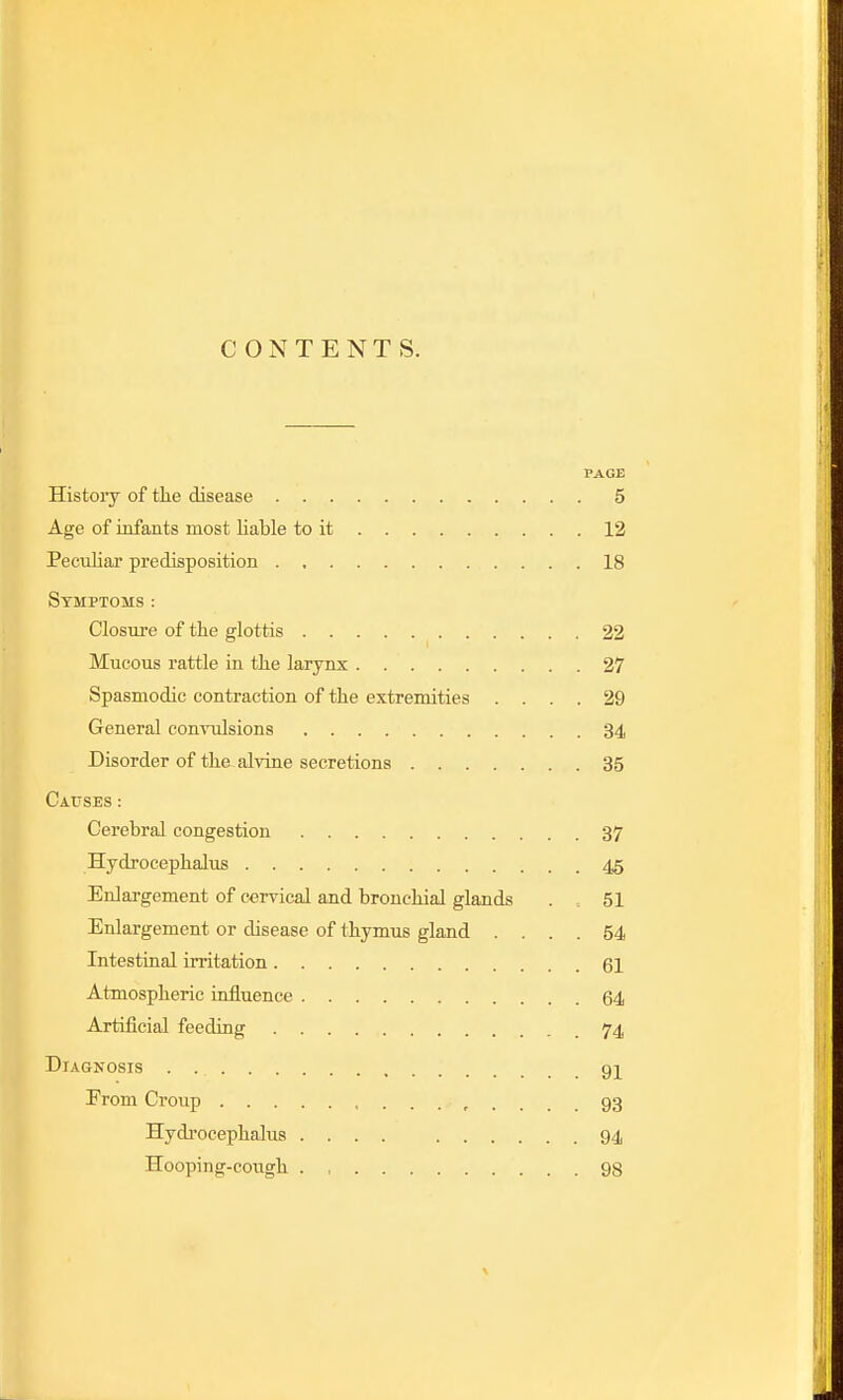 CONTENTS. PAGE History of the disease 5 Age of infants most liable to it 12 Peculiar predisposition 18 Symptoms : Closure of the glottis 22 Mucous rattle in the larynx 27 Spasmodic contraction of the extremities .... 29 General conrulsions 34 Disorder of the alvine secretions 35 Causes: Cerebral congestion 37 Hydrocephalus 45 Enlargement of cervical and bronchial glands . 51 Enlargement or disease of thymus gland .... 54 Intestinal irritation 61 Atmospheric influence 64 Artificial feeding 74 Diagnosis qi Erom Croup r .... 93 Hydi'ocephalus .... 94 Hooping-cough 98