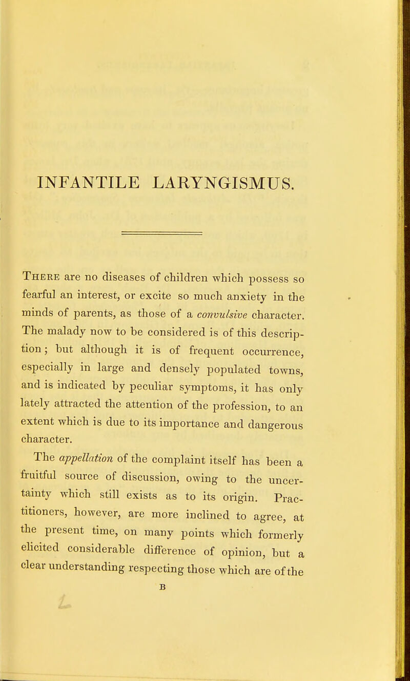 INFANTILE LARYNGISMUS. There are no diseases of children which possess so fearful an interest, or excite so much anxiety in the minds of parents, as those of a convulsive character. The malady now to be considered is of this descrip- tion ; but although it is of frequent occurrence, especially in large and densely populated towns, and is indicated by peculiar symptoms, it has only lately attracted the attention of the profession, to an extent which is due to its importance and dangerous character. The appellation of the complaint itself has been a fruitful source of discussion, owing to the uncer- tainty which still exists as to its origin. Prac- titioners, however, are more inclined to agree, at the present time, on many points which formerly ehcited considerable difference of opinion, but a clear understanding respecting those which are of the B