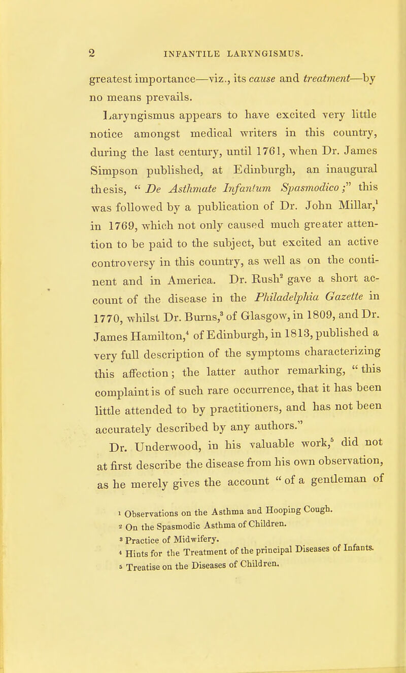 greatest importance—viz., its cause and treatment—by no means prevails. Laryngismus appears to have excited very little notice amongst medical writers in this country, during the last century, until 1761, when Dr. James Simpson published, at Edinburgh, an inaugural thesis,  Asthmate Infantum Spasmodicothis was followed by a publication of Dr. John Millar,' in 1769, which not only caused much greater atten- tion to be paid to the subject, but excited an active controversy in this country, as well as on the conti- nent and in America. Dr. Rush' gave a short ac- count of the disease in the Philadelphia Gazette in 1770, whilst Dr. Bums,' of Glasgow, in 1809, and Dr. James Hamilton, of Edinburgh, in 1813, published a very full description of the symptoms characterizing this affection; the latter author remarking, this complaint is of such rare occurrence, that it has been little attended to by practitioners, and has not been accurately described by any authors. Dr. Underwood, in his valuable work,** did not at first describe the disease from his own observation, as he merely gives the account  of a gentleman of 1 Observations on the Asthma and Hooping Cough. ■i On the Spasmodic Asthma of Children. ' Practice of Midwifery. * Hints for the Treatment of the principal Diseases of Infants, s Treatise on the Diseases of Children. i