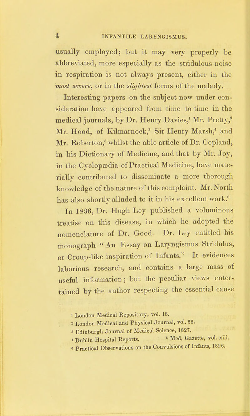 usually employed; but it may very properly be abbreviated, more especially as the stridulous noise in respiration is not always present, either in the most severe, or in the slightest forms of the malady. Interesting papers on the subject now under con- sideration have appeared from time to time in the medical journals, by Dr. Henry Davies,' Mr. Pretty,* Mr. Hood, of Kilmarnock,' Sir Henry Marsh,* and Mr. Roberton,'* whilst the able article of Dr. Copland, in his Dictionary of Medicine, and that by Mr. Joy, in the Cyclopaedia of Practical Medicine, have mate- rially contributed to disseminate a more thorough knowledge of the nature of this complaint. Mr. North has also shortly alluded to it in his excellent work.^ In 1836, Dr. Hugh Ley published a voluminous treatise on this disease, in which he adopted the nomenclature of Dr. Good. Dr. Ley entitled his monograph  An Essay on Laryngismus Stridulus, or Croup-like inspiration of Infants. It evidences laborious research, and contains a large mass of useful information; but the peculiar views enter- tained by the author respecting the essential cause 1 London Medical Repository, vol. 18. 2 London Medical and Physical Journal, vol. 55. 3 Edinburgh Journal of Medical Science, 1827. * Dublin Hospital Reports. ^ Med. Gazette, vol. xiii. » Practical Observations on the Convulsions of Infants, 1826.