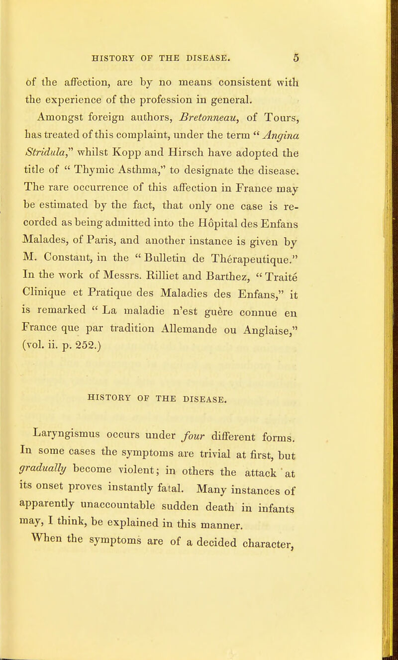 of the afFection, are by no means consistent with the experience of the profession in general. Amongst foreign authors, Bretonneau, of Tours, has treated of this complaint, under the term  Angina Stridula,' whilst Kopp and Hirsch have adopted the title of  Thymic Asthma, to designate the disease. The rare occurrence of this afFection in France may be estimated by the fact, that only one case is re- corded as being admitted into the Hopital des Enfans Malades, of Paris, and another instance is given by M. Constant, in the  Bulletin de Therapeutique. In the work of Messrs. Rilliet and Barthez,  Traite Clinique et Pratique des Maladies des Enfans, it is remarked  La maladie n'est guere connue eu France que par tradition Allemande ou Anglaise, (vol. ii, p. 252.) HISTORY OF THE DISEASE. Laryngismus occurs under four different forms. In some cases the symptoms are trivial at first, but gradually become violent; in others the attack at its onset proves instantly fatal. Many instances of apparently unaccountable sudden death in infants may, I think, be explained in this manner. When the symptoms are of a decided character,