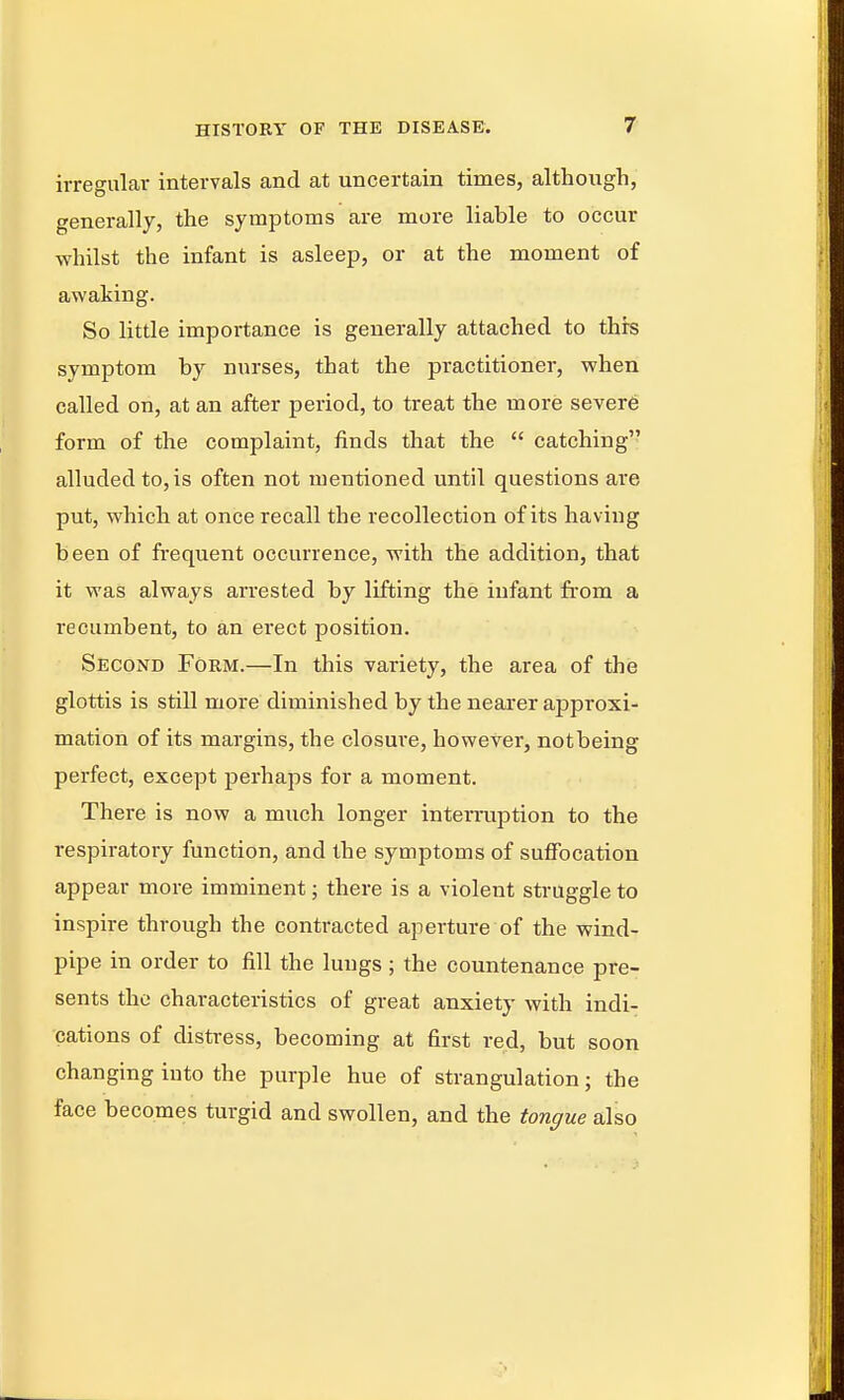 irregular intervals and at uncertain times, although, generally, the symptoms are more liable to occur whilst the infant is asleep, or at the moment of awaking. So little impoi-tance is generally attached to this symptom by nurses, that the practitioner, when called on, at an after period, to treat the more sever6 form of the complaint, finds that the  catching alluded to, is often not mentioned until questions are put, which at once recall the recollection of its having been of frequent occurrence, with the addition, that it was always arrested by lifting the infant from a recumbent, to an erect position. Second Form.—In this variety, the area of the glottis is still more diminished by the nearer approxi- mation of its margins, the closure, however, notbeing perfect, except perhaps for a moment. There is now a much longer interruption to the respiratory function, and the symptoms of suffocation appear more imminent; there is a violent struggle to inspire through the contracted aperture of the wind- pipe in order to fill the lungs; the countenance pre- sents the characteristics of great anxiety with indi- cations of distress, becoming at first red, but soon changing into the purple hue of strangulation; the face becomes turgid and swollen, and the tongue also