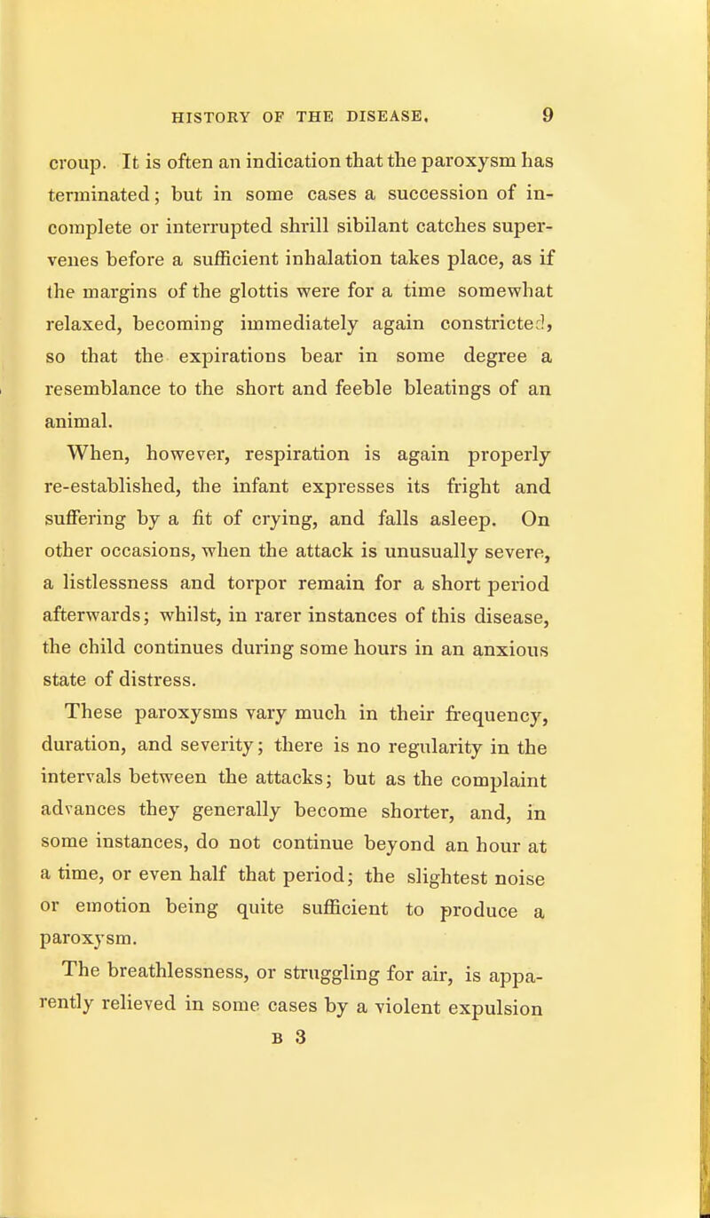 croup. It is often an indication that the paroxysm has terminated; but in some cases a succession of in- complete or interrupted shrill sibilant catches super- venes before a sufficient inhalation takes place, as if the margins of the glottis were for a time somewhat relaxed, becoming immediately again constricted, so that the expirations bear in some degree a resemblance to the short and feeble bleatings of an animal. When, however, respiration is again properly re-established, the infant expresses its fright and suffering by a fit of crying, and falls asleep. On other occasions, when the attack is unusually severe, a listlessness and torpor remain for a short period afterwards; whilst, in rarer instances of this disease, the child continues during some hours in an anxious state of distress. These paroxysms vary much in their frequency, duration, and severity; there is no regularity in the intervals between the attacks; but as the complaint advances they generally become shorter, and, in some instances, do not continue beyond an hour at a time, or even half that period; the slightest noise or emotion being quite sufficient to produce a paroxysm. The breathlessness, or struggling for air, is appa- rently relieved in some cases by a violent expulsion B 3