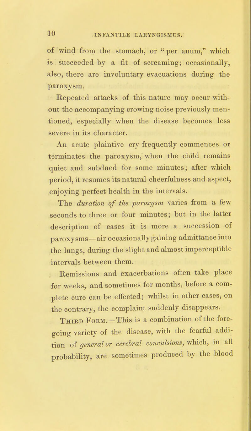 of wind from the stomach, or  per anum, which is succeeded by a fit of sci'eaming; occasionally, also, there are involuntary evacuations during the paroxysm. Repeated attacks of this nature may occur with- out the accompanying crowing noise previously men- tioned, especially when the disease becomes less severe in its character. An acute plaintive cry frequently commences or terminates the paroxysm, when the child remains quiet and subdued for some minutes; after which period, it resumes its natural cheerfulness and aspect, enjoying perfect health in the intervals. The duration of the paroxysm varies fi'om a few seconds to three or four minutes; but in the latter description of cases it is more a succession of paroxysms—air occasionally gaining admittance into the lungs, during the slight and almost imperceptible intervals between them. Remissions and exacerbations often take place for weeks, and sometimes for months, before a com- plete cure can be effected; whilst in other cases, on the contrary, the complaint suddenly disappears. Third Form.—This is a combination of the fore- going variety of the disease, with the fearfiil addi- tion of general or cerebral convulsions, which, m all probability, are sometimes produced by the blood