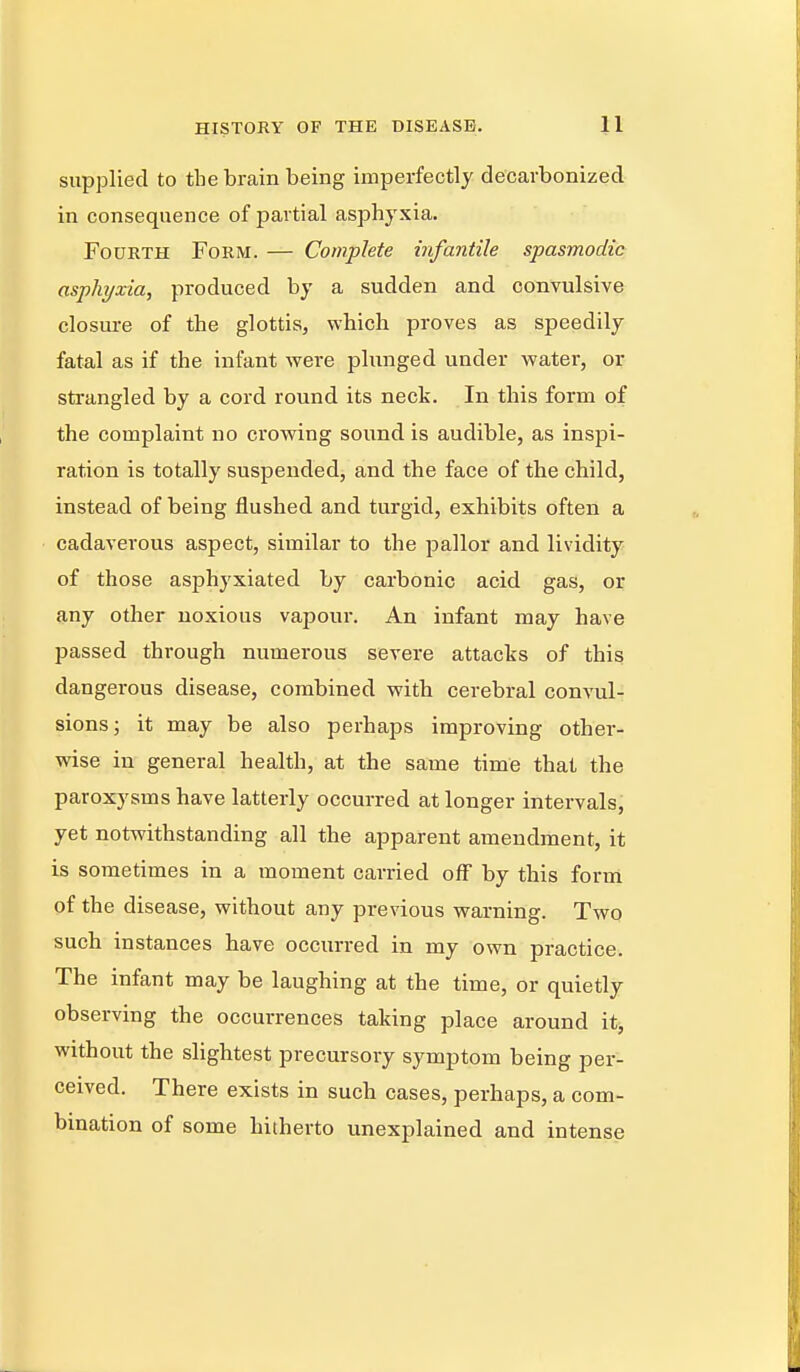 supplied to the brain being imperfectly decarbonized in consequence of partial asphyxia. Fourth Form. — Complete infantile spasmodic asphyxia, produced by a sudden and convulsive closure of the glottis, which proves as speedily fatal as if the infant were plunged under water, or strangled by a cord round its neck. In this form of the complaint no crowing sound is audible, as inspi- ration is totally suspended, and the face of the child, instead of being flushed and turgid, exhibits often a cadaverous aspect, similar to the pallor and lividity of those asphyxiated by carbonic acid gas, or any other noxious vapour. An infant may have passed through numerous severe attacks of this dangerous disease, combined with cerebral convul- sions; it may be also perhaps improving other- wise in general health, at the same time that the paroxysms have latterly occurred at longer intervals, yet notwithstanding all the apparent amendment, it is sometimes in a moment carried off by this form of the disease, without any previous warning. Two such instances have occurred in my own practice. The infant may be laughing at the time, or quietly observing the occurrences taking place around it, without the slightest precursory symptom being per- ceived. There exists in such cases, perhaps, a com- bination of some hitherto unexplained and intense