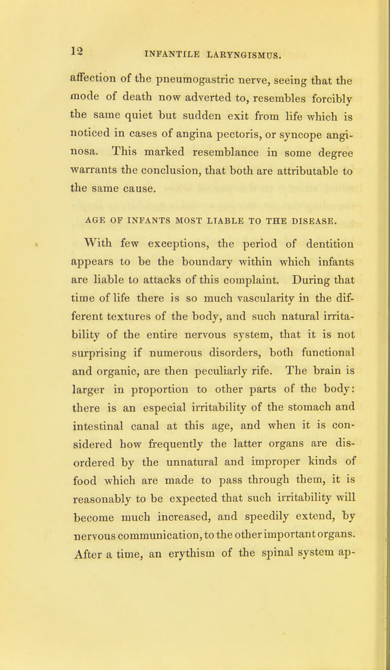 affection of the pneumogastric nerve, seeing that the mode of death now adverted to, resembles forcibly the same quiet but sudden exit from life which is noticed in cases of angina pectoris, or syncope angi- nosa. This marked resemblance in some degree warrants the conclusion, that both are attributable to the same cause. AGE OF INFANTS MOST LIABLE TO THE DISEASE. With few exceptions, the period of dentition appears to be the boundary within which infants are liable to attacks of this complaint. During that time of life there is so much vascularity in the dif- ferent textures of the body, and such natural irrita- bility of the entire nervous system, that it is not surprising if numerous disorders, both functional and organic, are then peculiarly rife. The brain is larger in proportion to other parts of the body: there is an especial irritability of the stomach and intestinal canal at this age, and when it is con- sidered how frequently the latter organs are dis- ordered by the unnatural and improper kinds of food which are made to pass through them, it is reasonably to be expected that such irritability will become much increased, and speedily extend, by nervous communication, to the other important organs. After a time, an erythism of the spinal system ap-