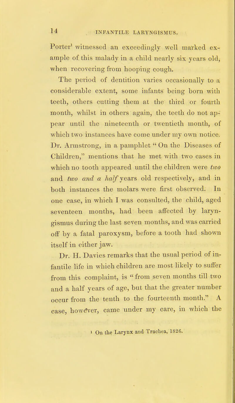 Porter* witnessed an exceedingly well marked ex- ample of this malady in a child nearly six years old, when recovering from hooping cough. The period of dentition varies occasionally to a considerable extent, some infants being born with teeth, others cutting them at the third or fourth month, whilst in others again, the teeth do not ap- pear until the nineteenth or twentieth month, of which two instances have come under ray own notice. Dr. Armstrong, in a pamphlet  On the Diseases of Children, mentions that he met with two cases in which no tooth apj^eared until the children were two and two arid a Aa/f years old respectively, and in both instances the molars were first observed. In one case, in which T was consulted, the child, aged seventeen months, had been affected by laryn- gismus during the last seven months, and was carried off by a fatal paroxysm, before a tooth had shown itself in either jaw. Dr. H. Davies remarks that the usual period of in- fantile life in which children are most likely to suffer from this complaint, is from seven months till two and a half years of age, but that the greater number occur from the tenth to the fourteenth month. A case, howler, came under my care, in which the » On the Larynx and Trachea, 1826.