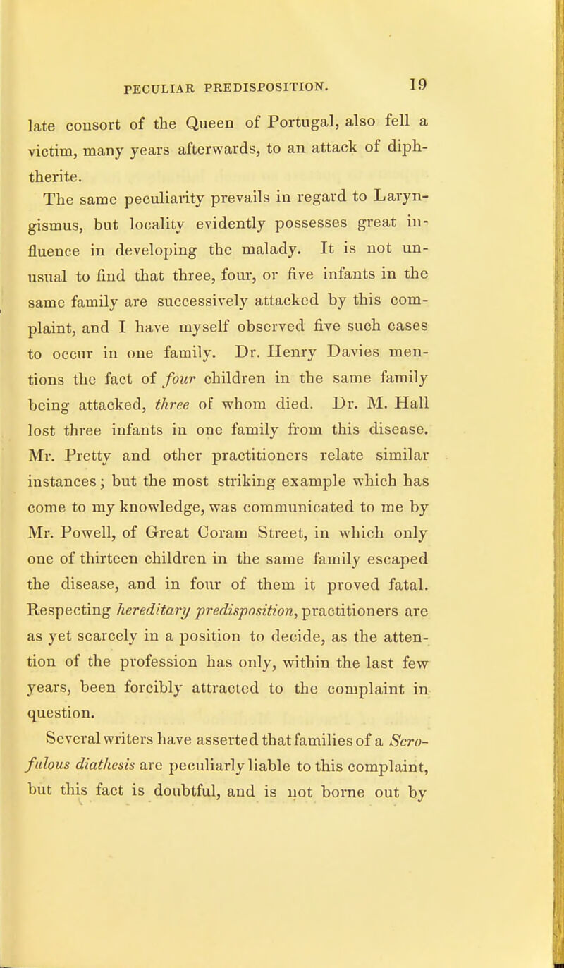 late consort of the Queen of Portugal, also fell a victim, many years afterwards, to an attack of diph- therite. The same peculiarity prevails in regard to Laryn- gismus, but locality evidently possesses great in- fluence in developing the malady. It is not un- usual to find that three, four, or five infants in the same family are successively attacked by this com- plaint, and I have myself observed five such cases to occur in one family. Dr. Henry Davies men- tions the fact of four children in the same family being attacked, three of whom died. Dr. M. Hall lost three infants in one family from this disease. Mr. Pretty and other practitioners relate similar instances; but the most striking example which has come to my knowledge, was communicated to me by Mr. Powell, of Great Coram Street, in which only one of thirteen children in the same family escaped the disease, and in four of them it proved fatal. Respecting hereditary predisposition, practitioners are as yet scarcely in a position to decide, as the atten- tion of the profession has only, within the last few years, been forcibly attracted to the complaint in question. Several writers have asserted that families of a Scro- fulous diathesis are peculiarly liable to this complaint, but this fact is doubtful, and is not borne out by