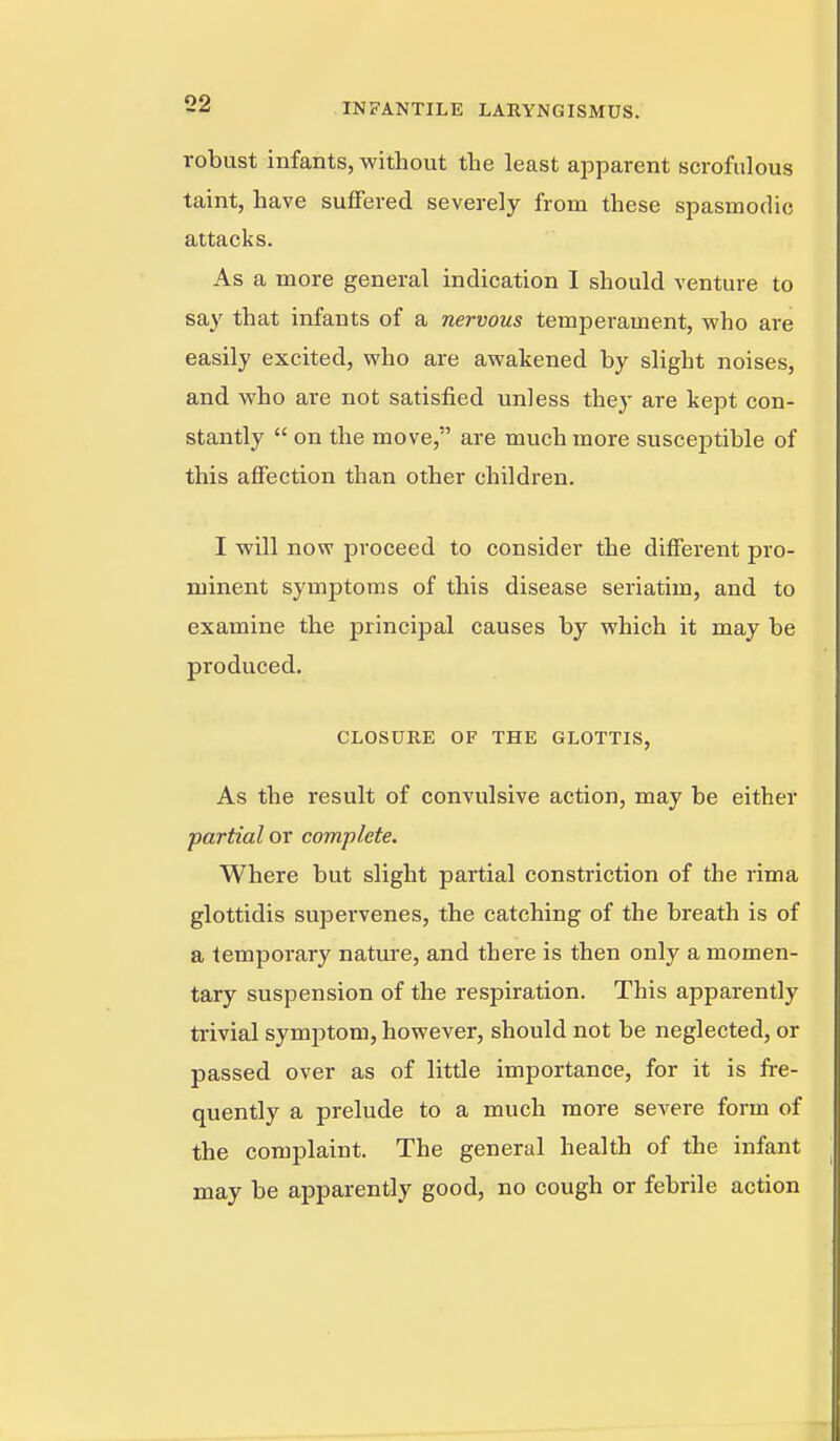 robust infants, without the least apparent scrofulous taint, have suffered severely from these spasmodic attacks. As a more general indication 1 should venture to say that infants of a nervous temperament, who are easily excited, who are awakened by slight noises, and who are not satisfied unless they are kept con- stantly  on the move, are much more susceptible of this affection than other children. I will now proceed to consider the different pro- minent symptoms of this disease seriatim, and to examine the principal causes by which it may be produced. CLOSURE OF THE GLOTTIS, As the result of convulsive action, may be either partial or complete. Where but slight partial constriction of the rima glottidis supervenes, the catching of the breath is of a temporary nature, and there is then only a momen- tary suspension of the respiration. This apparently trivial symptom, however, should not be neglected, or passed over as of little importance, for it is fre- quently a prelude to a much more severe form of the complaint. The general health of the infant may be apparently good, no cough or febrile action