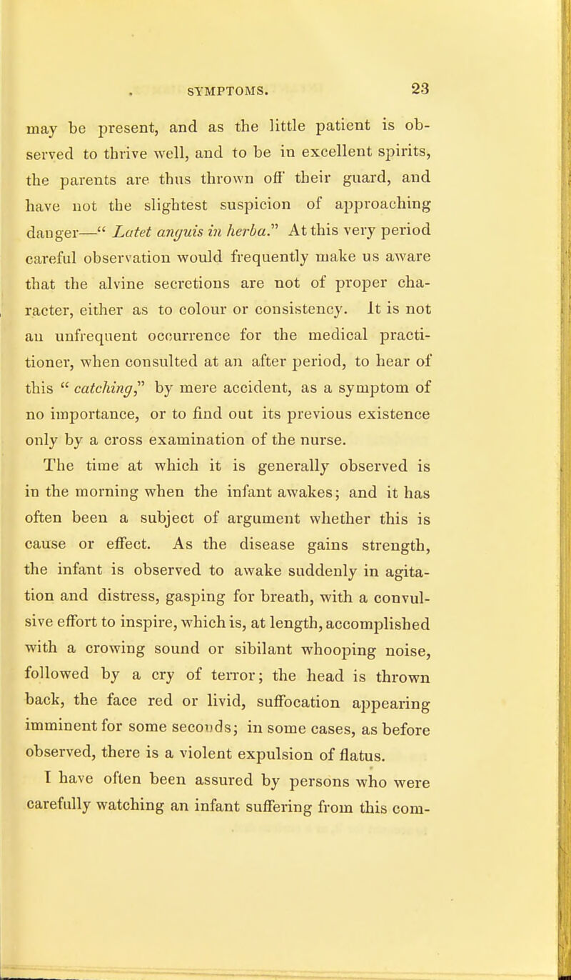 may be present, and as the little patient is ob- served to thrive well, and to be in excellent spirits, the parents are thus thrown off' their guard, and have not the slightest suspicion of approaching danger— Latet unguis in herbal At this very period careful observation would frequently make us aware that the alvine secretions are not of proper cha- racter, either as to colour or consistency. It is not an unfrequent occurrence for the medical practi- tioner, when consulted at an after period, to hear of this  catching^'' by mere accident, as a symptom of no importance, or to find out its previous existence only by a cross examination of the nurse. The time at which it is generally observed is in the morning when the infant awakes; and it has often been a subject of argument whether this is cause or effect. As the disease gains strength, the infant is observed to awake suddenly in agita- tion and distress, gasping for breath, with a convul- sive effort to inspire, which is, at length, accomplished with a crowing sound or sibilant whooping noise, followed by a cry of terror; the head is thrown back, the face red or livid, suffocation appearing imminent for some secouds; in some cases, as before observed, there is a violent expulsion of flatus. T have often been assured by persons who were carefully watching an infant suffering from this com-