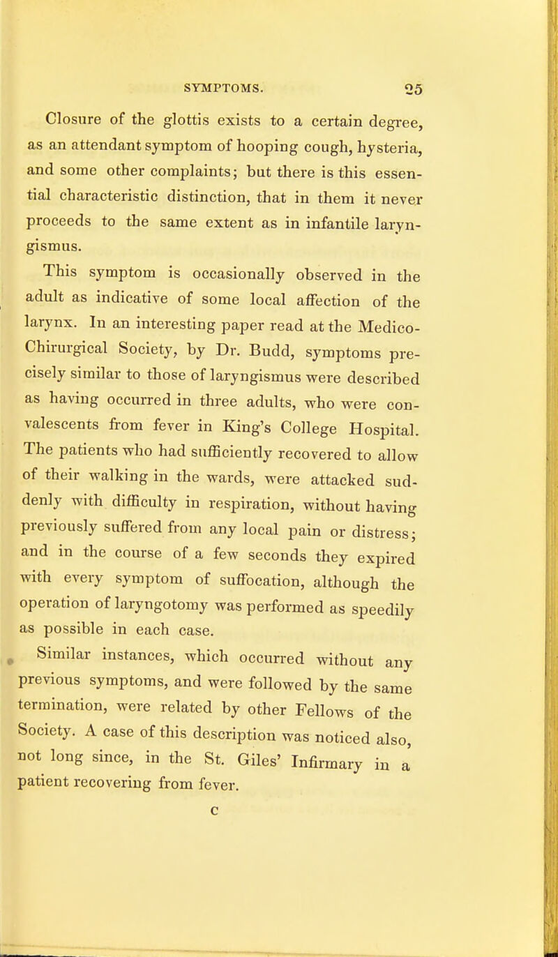 Closure of the glottis exists to a certain degree, as an attendant symptom of hooping cough, hysteria, and some other complaints; but there is this essen- tial characteristic distinction, that in them it never proceeds to the same extent as in infantile laryn- gismus. This symptom is occasionally observed in the adult as indicative of some local affection of the larynx. In an interesting paper read at the Medico- Chirurgical Society, by Dr. Budd, symptoms pre- cisely similar to those of laryngismus were described as having occurred in three adults, who were con- valescents from fever in King's College Hospital. The patients who had sufficiently recovered to allow of their walking in the wards, were attacked sud- denly with difficulty in respiration, without having previously suffered from any local pain or distress; and in the course of a few seconds they expired with every symptom of suffocation, although the operation of laryngotomy was performed as speedily as possible in each case. ^ Similar instances, which occurred without any previous symptoms, and were followed by the same termination, were related by other Fellows of the Society. A case of this description was noticed also, not long since, in the St. Giles' Infirmary in a patient recovering from fever.