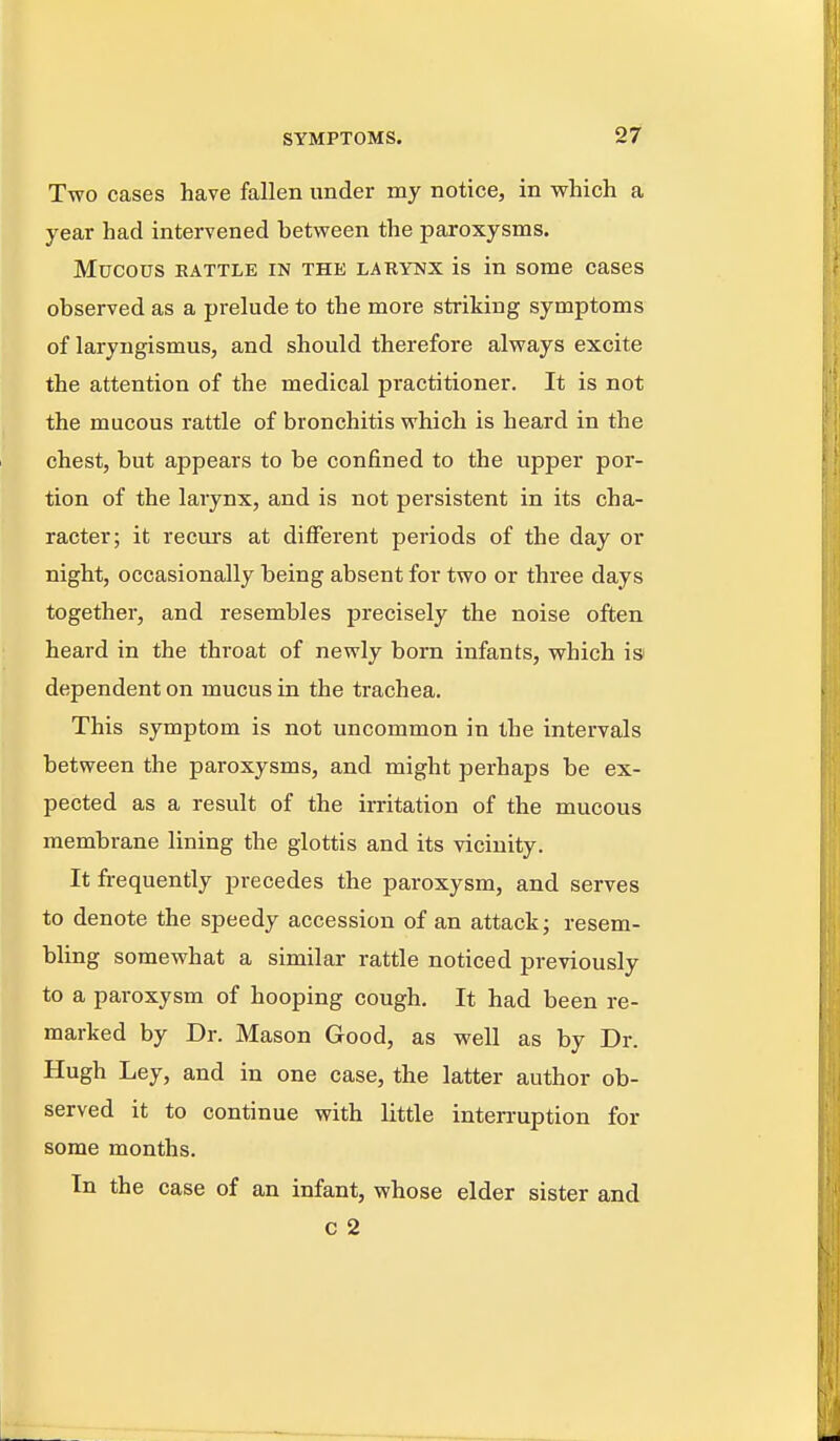 Two cases have fallen under my notice, in which a year had intervened between the paroxysms. Mucous RATTLE IN THE LAKYNX is in some cases observed as a prelude to the more striking symptoms of laryngismus, and should therefore always excite the attention of the medical practitioner. It is not the mucous rattle of bronchitis which is heard in the chest, but appears to be confined to the upper por- tion of the larynx, and is not persistent in its cha- racter; it recui's at different periods of the day or night, occasionally being absent for two or three days together, and resembles precisely the noise often heard in the throat of newly born infants, which is dependent on mucus in the trachea. This symptom is not uncommon in the intervals between the paroxysms, and might perhaps be ex- pected as a result of the irritation of the mucous membrane lining the glottis and its vicinity. It frequently precedes the paroxysm, and serves to denote the speedy accession of an attack; resem- bling somewhat a similar rattle noticed previously to a paroxysm of hooping cough. It had been re- marked by Dr. Mason Good, as well as by Dr. Hugh Ley, and in one case, the latter author ob- served it to continue with little interruption for some months. In the case of an infant, whose elder sister and