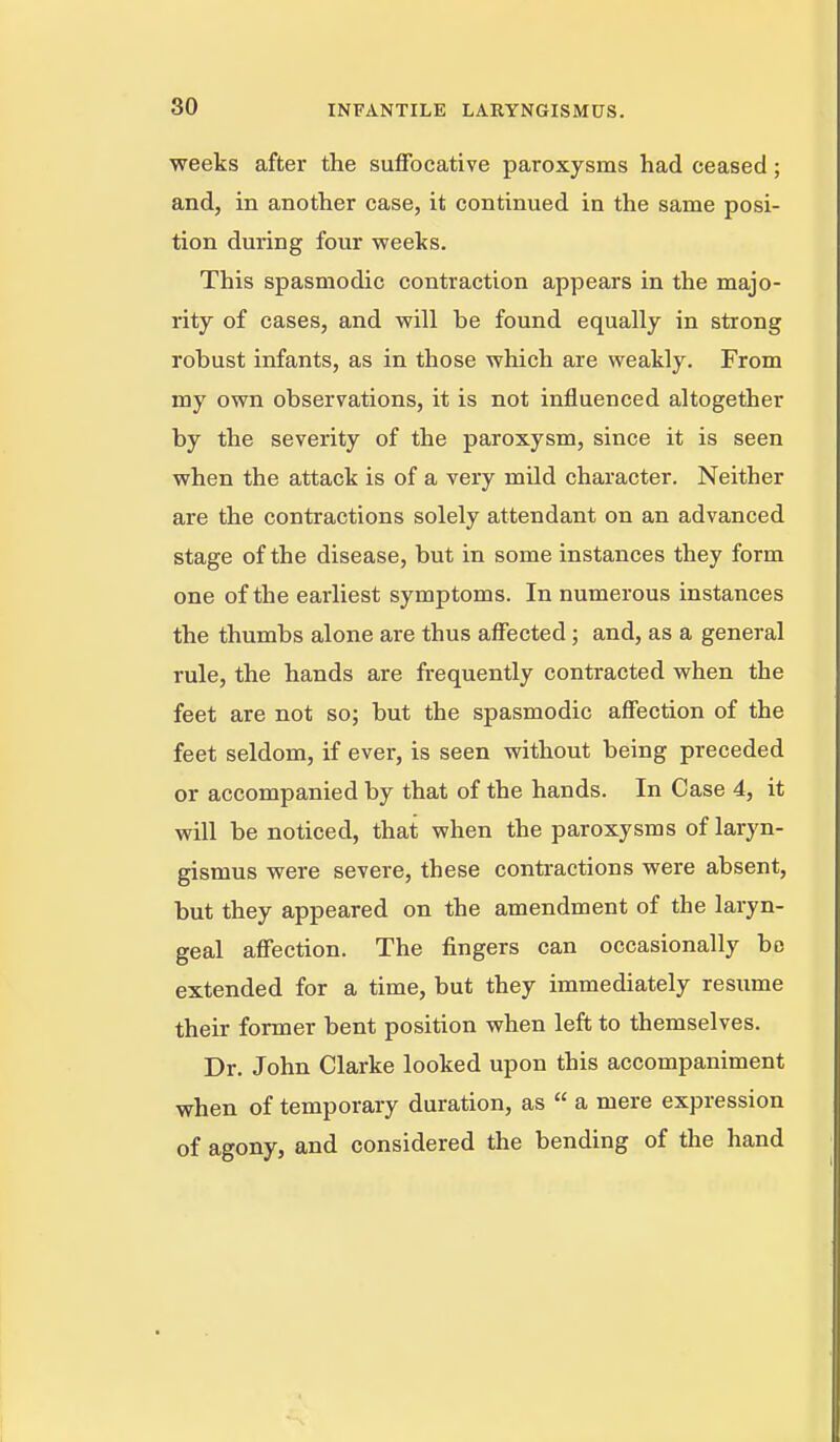 80 weeks after the suffocative paroxysms had ceased; and, in another case, it continued in the same posi- tion during four weeks. This spasmodic contraction appears in the majo- rity of cases, and will be found equally in strong robust infants, as in those which are weakly. From my own observations, it is not influenced altogether by the severity of the paroxysm, since it is seen when the attack is of a very mild character. Neither are the contractions solely attendant on an advanced stage of the disease, but in some instances they form one of the earliest symptoms. In numerous instances the thumbs alone are thus affected; and, as a general rule, the hands are frequently contracted when the feet are not so; but the spasmodic affection of the feet seldom, if ever, is seen without being preceded or accompanied by that of the hands. In Case 4, it will be noticed, that when the paroxysms of laryn- gismus were severe, these contractions were absent, but they appeared on the amendment of the laryn- geal affection. The fingers can occasionally be extended for a time, but they immediately resume their former bent position when left to themselves. Dr. John Clarke looked upon this accompaniment when of temporary duration, as  a mere expression of agony, and considered the bending of the hand