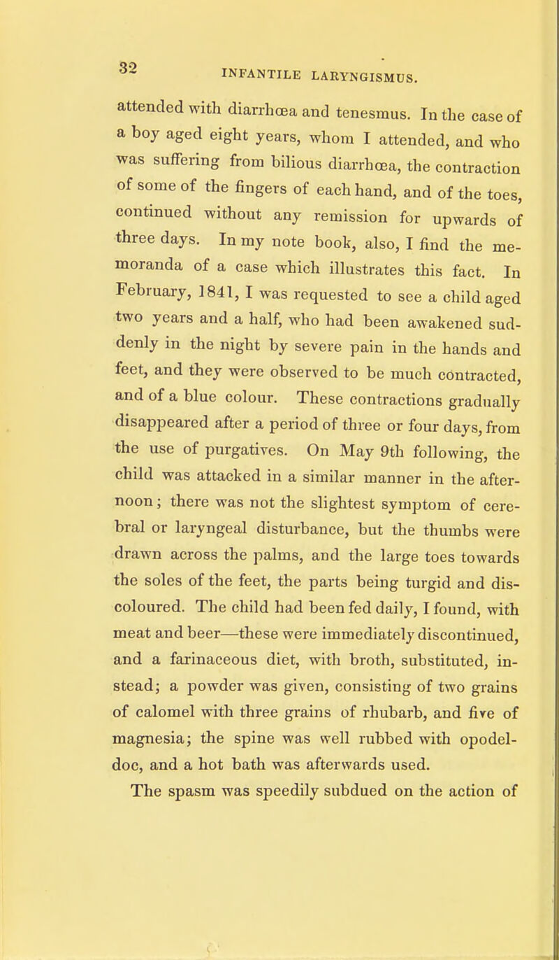 attended with diarrhoea and tenesmus. In the case of a boy aged eight years, whom I attended, and who was suffering from bilious diarrhcEa, the contraction of some of the fingers of each hand, and of the toes, continued without any remission for upwards of three days. In my note book, also, I find the me- moranda of a case which illustrates this fact. In February, 1841, I was requested to see a child aged two years and a half, who had been awakened sud- denly in the night by severe pain in the hands and feet, and they were observed to be much contracted and of a blue colour. These contractions gradually disappeared after a period of three or four days, from the use of purgatives. On May 9th following, the child was attacked in a similar manner in the after- noon ; there was not the slightest symptom of cere- bral or laryngeal disturbance, but the thumbs were drawn across the palms, and the large toes towards the soles of the feet, the parts being turgid and dis- coloured. The child had been fed daily, I found, with meat and beer—these were immediately discontinued, and a farinaceous diet, with broth, substituted, in- stead; a powder was given, consisting of two grains of calomel with three grains of rhubarb, and fire of magnesia; the spine was well rubbed with opodel- doc, and a hot bath was afterwards used. The spasm was speedily subdued on the action of