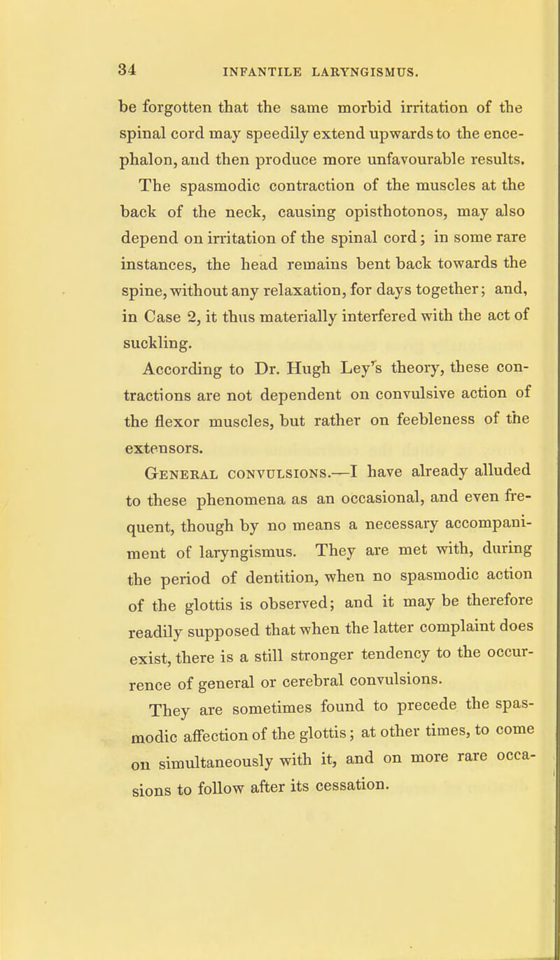 be forgotten that the same morbid irritation of the spinal cord may speedUy extend upwards to the ence- phalon, and then produce more unfavourable results. The spasmodic contraction of the muscles at the back of the neck, causing opisthotonos, may also depend on irritation of the spinal cord; in some rare instances, the head remains bent back towards the spine, without any relaxation, for days together; and, in Case 2, it thus materially interfered with the act of suckling. According to Dr. Hugh Ley's theory, these con- tractions are not dependent on convulsive action of the flexor muscles, but rather on feebleness of the extensors. General convulsions.—I have already alluded to these phenomena as an occasional, and even fi-e- quent, though by no means a necessary accompani- ment of laryngismus. They are met vnth, during the period of dentition, when no spasmodic action of the glottis is observed; and it may be therefore readily supposed that when the latter complaint does exist, there is a still stronger tendency to the occur- rence of general or cerebral convulsions. They are sometimes found to precede the spas- modic afiection of the glottis; at other times, to come on simultaneously with it, and on more rare occa- sions to follow after its cessation.