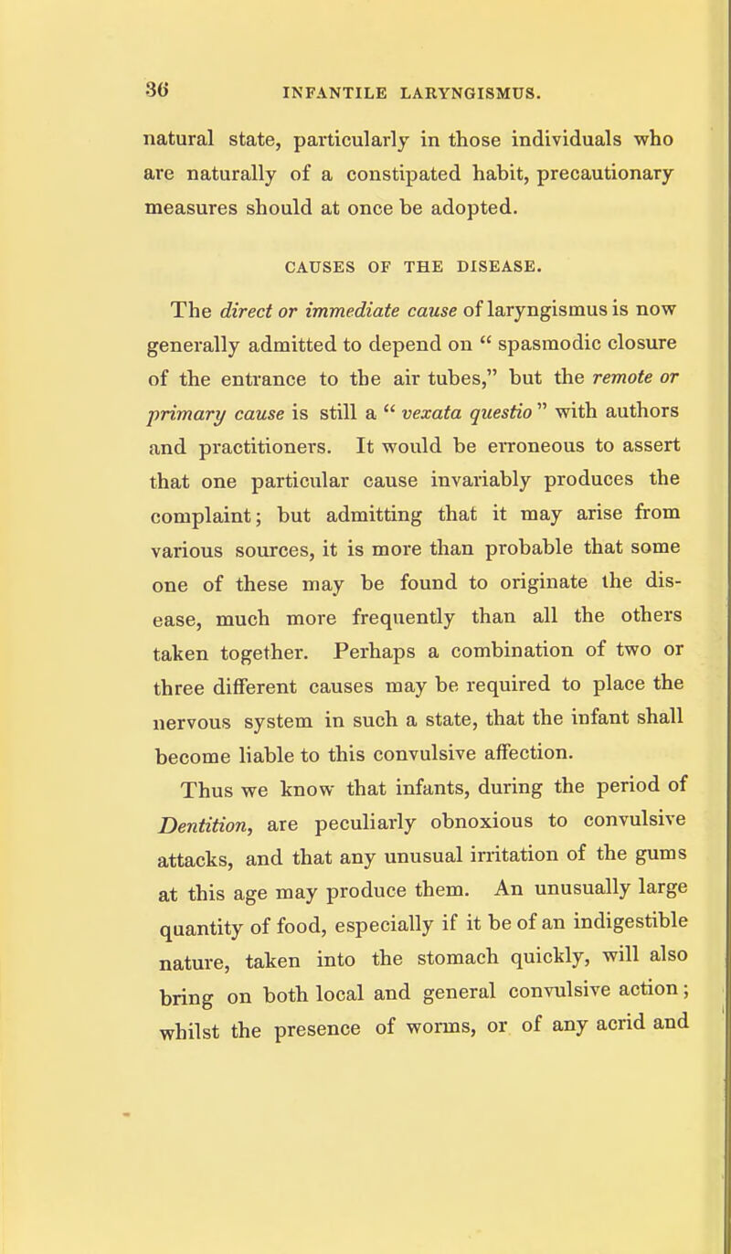 natural state, particularly in those individuals who are naturally of a constipated habit, precautionary measures should at once be adopted. CAUSES OF THE DISEASE. The direct or immediate cause of laryngismus is now generally admitted to depend on  spasmodic closure of the entrance to the air tubes, but the remote or primary cause is still a  vexata questio  with authors and practitioners. It would be eiToneous to assert that one particular cause invariably produces the complaint; but admitting that it may arise from various sources, it is more than probable that some one of these may be found to originate the dis- ease, much more frequently than all the others taken together. Perhaps a combination of two or three different causes may be required to place the nervous system in such a state, that the infant shall become liable to this convulsive affection. Thus we know that infants, during the period of Dentition, are peculiarly obnoxious to convulsive attacks, and that any unusual irritation of the gums at this age may produce them. An unusually large quantity of food, especially if it be of an indigestible nature, taken into the stomach quickly, will also bring on both local and general convulsive action; whilst the presence of worms, or of any acrid and