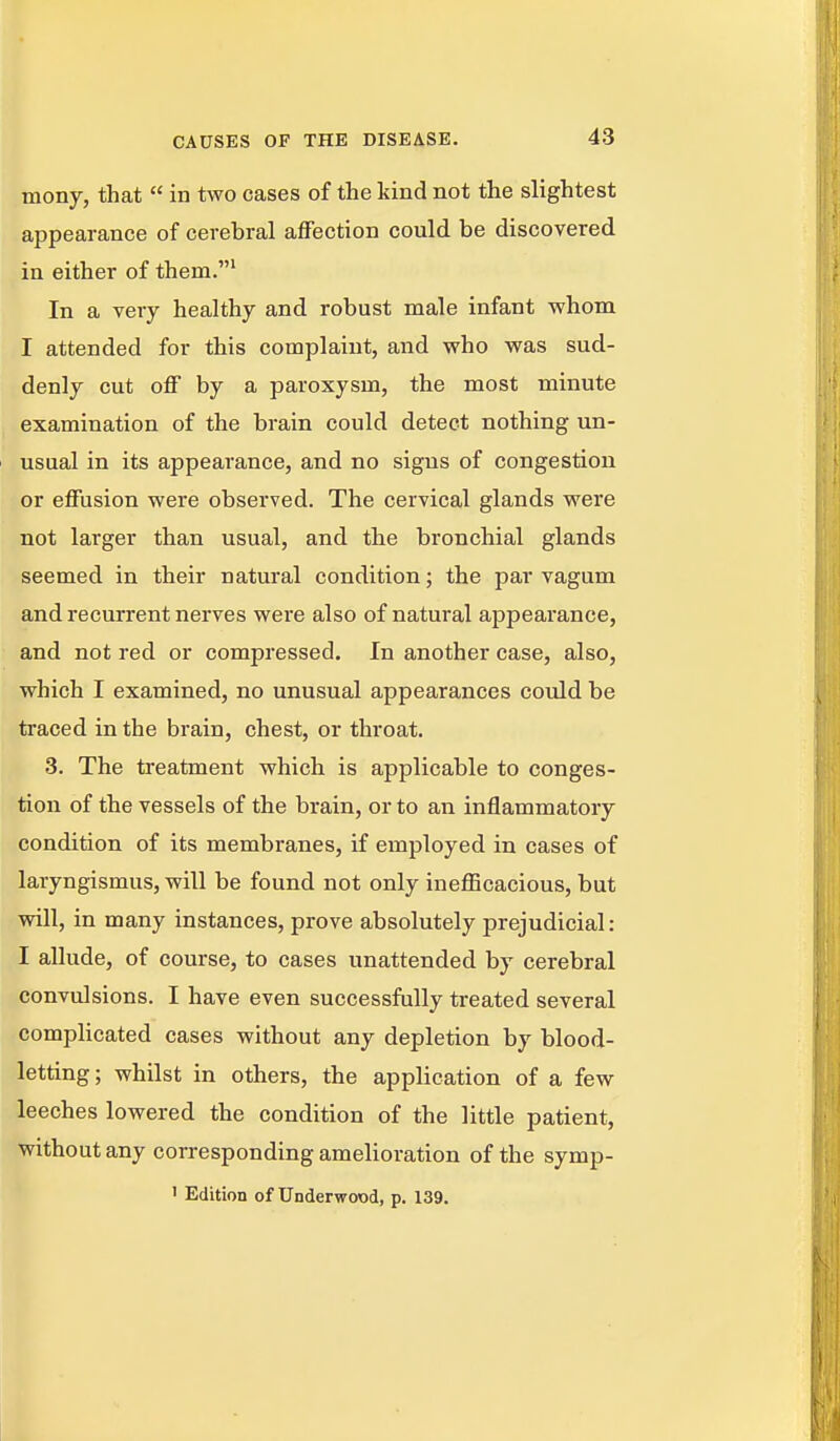 mony, that  in two cases of the kind not the slightest appearance of cerebral affection could be discovered in either of them.' In a very healthy and robust male infant -whom I attended for this complaint, and who was sud- denly cut off by a paroxysm, the most minute examination of the brain could detect nothing un- usual in its appearance, and no signs of congestion or effusion were observed. The cervical glands were not larger than usual, and the bronchial glands seemed in their natural condition; the par vagum and recurrent nerves wei'e also of natural appearance, and not red or compressed. In another case, also, which I examined, no unusual appearances could be traced in the brain, chest, or throat. 3. The treatment which is applicable to conges- tion of the vessels of the brain, or to an inflammatory condition of its membranes, if employed in cases of laryngismus, will be found not only ineflScacious, but will, in many instances, prove absolutely prejudicial : I allude, of course, to cases unattended by cerebral convulsions. I have even successfully treated several complicated cases without any depletion by blood- letting ; whilst in others, the application of a few leeches lowered the condition of the little patient, without any corresponding amelioration of the symp- 1 Edition of Underwood, p. 139.