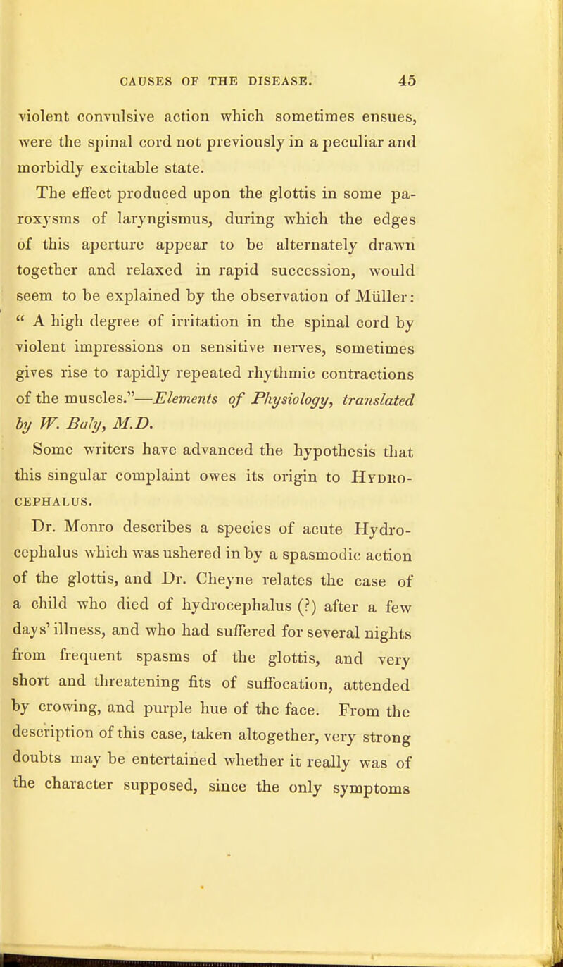 violent convulsive action which sometimes ensues, were the spinal cord not previously in a peculiar and morbidly excitable state. The effect produced upon the glottis in some pa- roxysms of laryngismus, during which the edges of this aperture appear to be alternately drawn together and relaxed in rapid succession, would seem to be explained by the observation of Miiller :  A high degree of irritation in the spinal cord by violent impressions on sensitive nerves, sometimes gives rise to rapidly repeated rhythmic contractions of the muscles.—Elements of Physiology, translated by W. Baly, M.D. Some writers have advanced the hypothesis that this singular complaint owes its origin to HyoRO- CEPHALUS. Dr. Monro describes a species of acute Hydro- cephalus which was ushered in by a spasmodic action of the glottis, and Dr. Cheyne relates the case of a child who died of hydrocephalus (?) after a few days'illness, and who had suffered for several nights from frequent spasms of the glottis, and very shoTt and threatening fits of suffocation, attended by crowing, and purple hue of the face. From the description of this case, taken altogether, very strong doubts may be entertained whether it really was of the character supposed, since the only symptoms