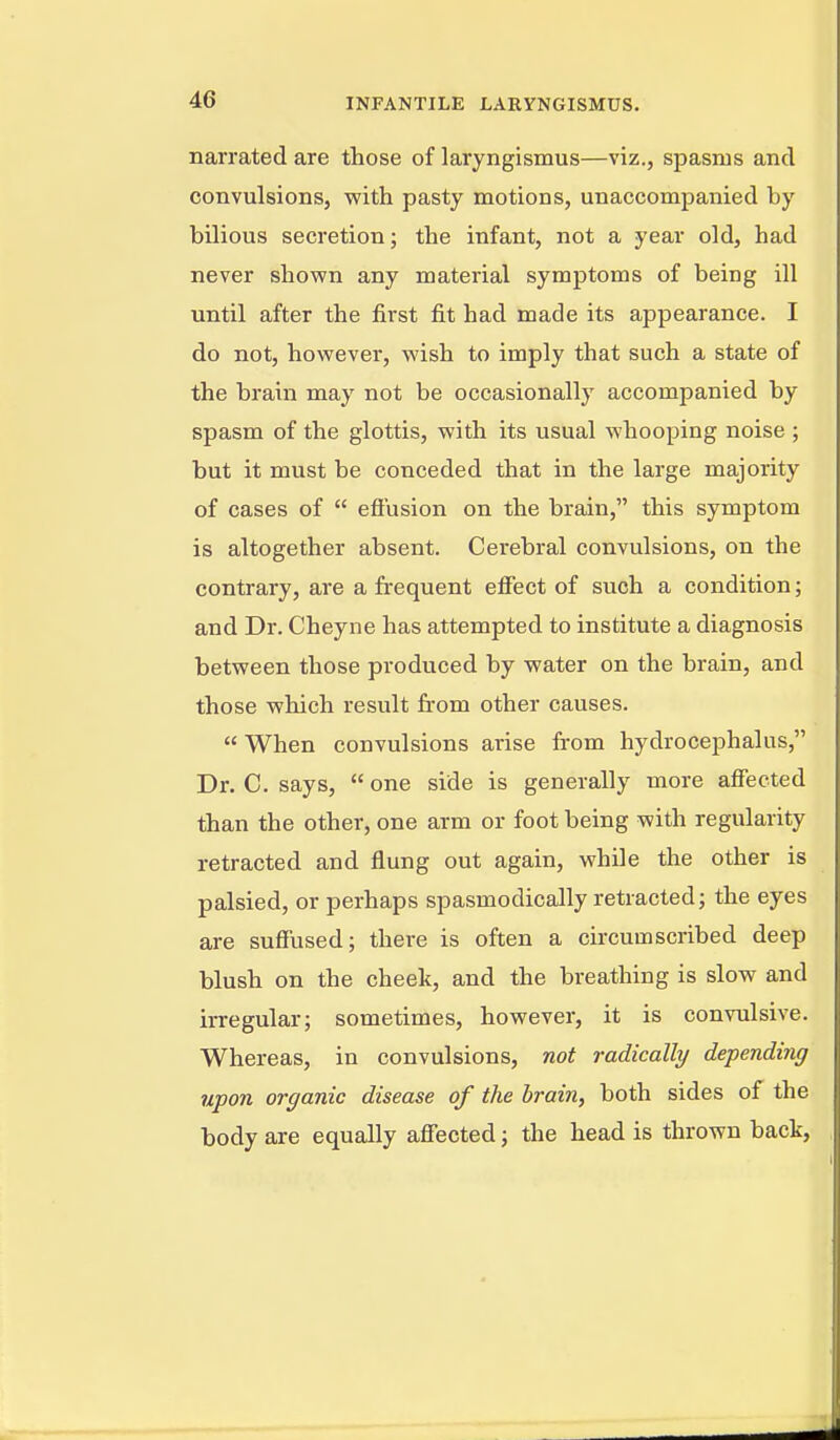 narrated are those of laryngismus—viz., spasms and convulsions, v/ith pasty motions, unaccompanied by bDious secretion; the infant, not a year old, had never shown any material symptoms of being ill until after the first fit had made its appearance. I do not, however, wish to imply that such a state of the brain may not be occasionally accompanied by spasm of the glottis, with its usual whooping noise ; but it must be conceded that in the large majority of cases of efi'usion on the brain, this symptom is altogether absent. Cerebral convulsions, on the contrary, are a frequent effect of such a condition; and Dr. Cheyne has attempted to institute a diagnosis between those produced by water on the brain, and those which result fr-om other causes. When convulsions arise from hydrocephalus, Dr. C. says, one side is generally more aflFected than the other, one arm or foot being with regularity retracted and flung out again, while the other is palsied, or perhaps spasmodically retracted; the eyes are sufflised; there is often a circumscribed deep blush on the cheek, and the breathing is slow and irregular; sometimes, however, it is convulsive. Whereas, in convulsions, not radically depending upon organic disease of the brain, both sides of the body are equally affected; the head is thrown back,