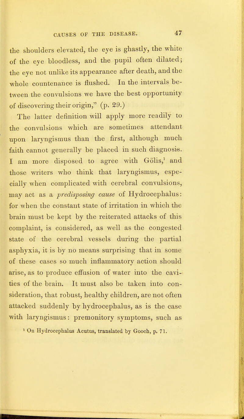 the shoulders elevated, the eye is ghastly, the white of the eye bloodless, and the pupil often dilated; the eye not unlike its appearance after death, and the whole countenance is flushed. In the intervals be- tween the convulsions we have the best opportunity of discovering their origin, (p. 29.) The latter definition will apply more readily to the convulsions which are sometimes attendant upon laryngismus than the first, although much faith cannot generally be placed in such diagnosi-s. I am more disposed to agree with Golis,' and those writers who think that laryngismus, espe- cially when complicated with cerebral convulsions, may act as a predisposing cause of Hydrocephalus: for when the constant state of irritation in which the brain must be kept by the reiterated attacks of this complaint, is considered, as well as the congested state of the cerebral vessels during the partial asphyxia, it is by no means surprising that in some of these cases so much inflammatory action should arise, as to produce efiusion of water into the cavi- ties of the brain. It must also be taken into con- sideration, that robust, healthy children, are not often attacked suddenly by hydrocephalus, as is the case with laryngismus: premonitory symptoms, such as ' On Hydrocephalus Acutus, translated by Gooch, p. 71.