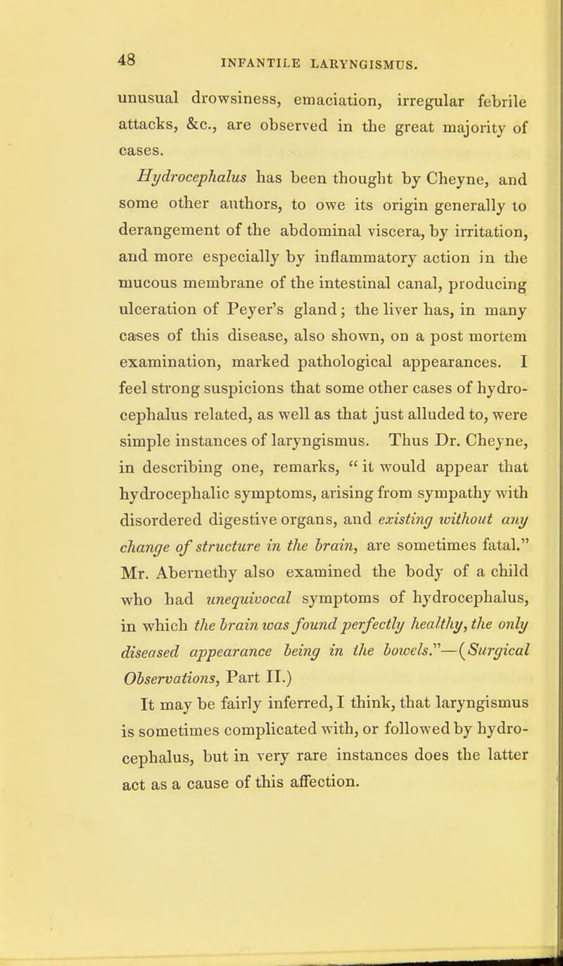 unusual drowsiness, emaciation, irregular febrile attacks, &c., are observed in the great majority of cases. Hydrocephalus has been thought by Cheyne, and some other authors, to owe its origin generally to derangement of the abdominal viscera, by iixitation, and more especially by inflammatory action in the mucous membrane of the intestinal canal, producing ulceration of Peyer's gland; the liver has, in many ca-ses of this disease, also shown, on a post mortem examination, marked pathological appearances. I feel strong suspicions that some other cases of hydro- cephalus related, as well as that just alluded to, were simple instances of laryngismus. Thus Dr. Cheyne, in describing one, remarks,  it would appear that hydrocephalic symptoms, arising from sympathy with disordered digestive organs, and existing toithout any change of structure in the brain, are sometimes fatal. Mr. Abernethy also examined the body of a child who had unequivocal symptoms of hydrocephalus, in which the brain was found perfectly healthy, the only diseased appearance being in the bowels.''''—{Surgical Observations, Part II.) It may be fairly inferred, I think, that laryngismus is sometimes complicated with, or followed by hydro- cephalus, but in very rare instances does the latter act as a cause of this aflFection.