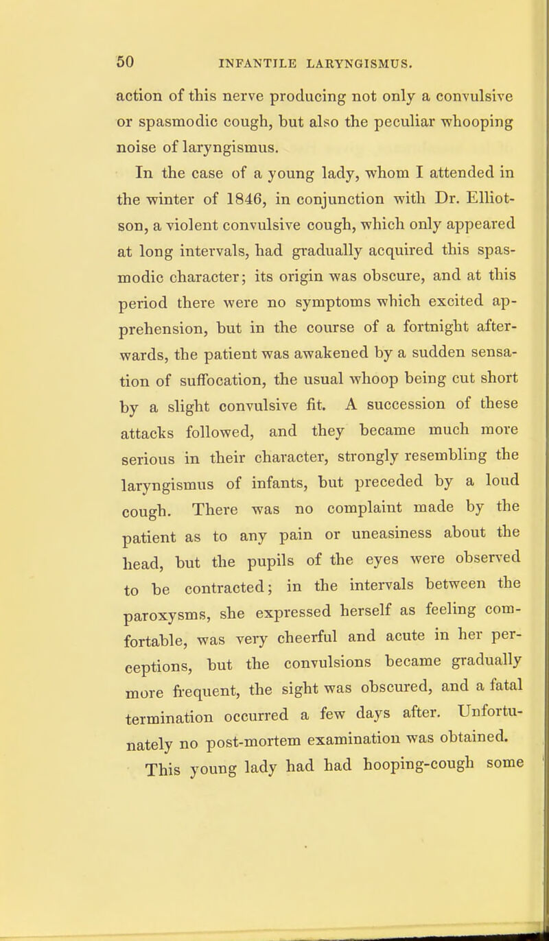 action of this nerve producing not only a convulsive or spasmodic cough, but also the peculiar whooping noise of laryngismus. In the case of a young lady, whom I attended in the winter of 1846, in conjunction with Dr. Elliot- son, a violent convulsive cough, which only appeared at long intervals, had gradually acquired this spas- modic character; its origin was obscure, and at this period there were no symptoms which excited ap- prehension, but in the course of a fortnight after- wards, the patient was awakened by a sudden sensa- tion of suffocation, the usual whoop being cut short by a slight convulsive fit. A succession of these attacks followed, and they became much more serious in their character, strongly resembling the laryngismus of infants, but preceded by a loud cough. There was no complaint made by the patient as to any pain or uneasiness about the head, but the pupils of the eyes were observed to be contracted; in the intervals between the paroxysms, she expressed herself as feeling com- fortable, was very cheerful and acute in her per- ceptions, but the convulsions became gradually more fi-equent, the sight was obscured, and a fatal termination occurred a few days after. Unfortu- nately no post-mortem examination was obtained. This young lady had had hooping-cough some