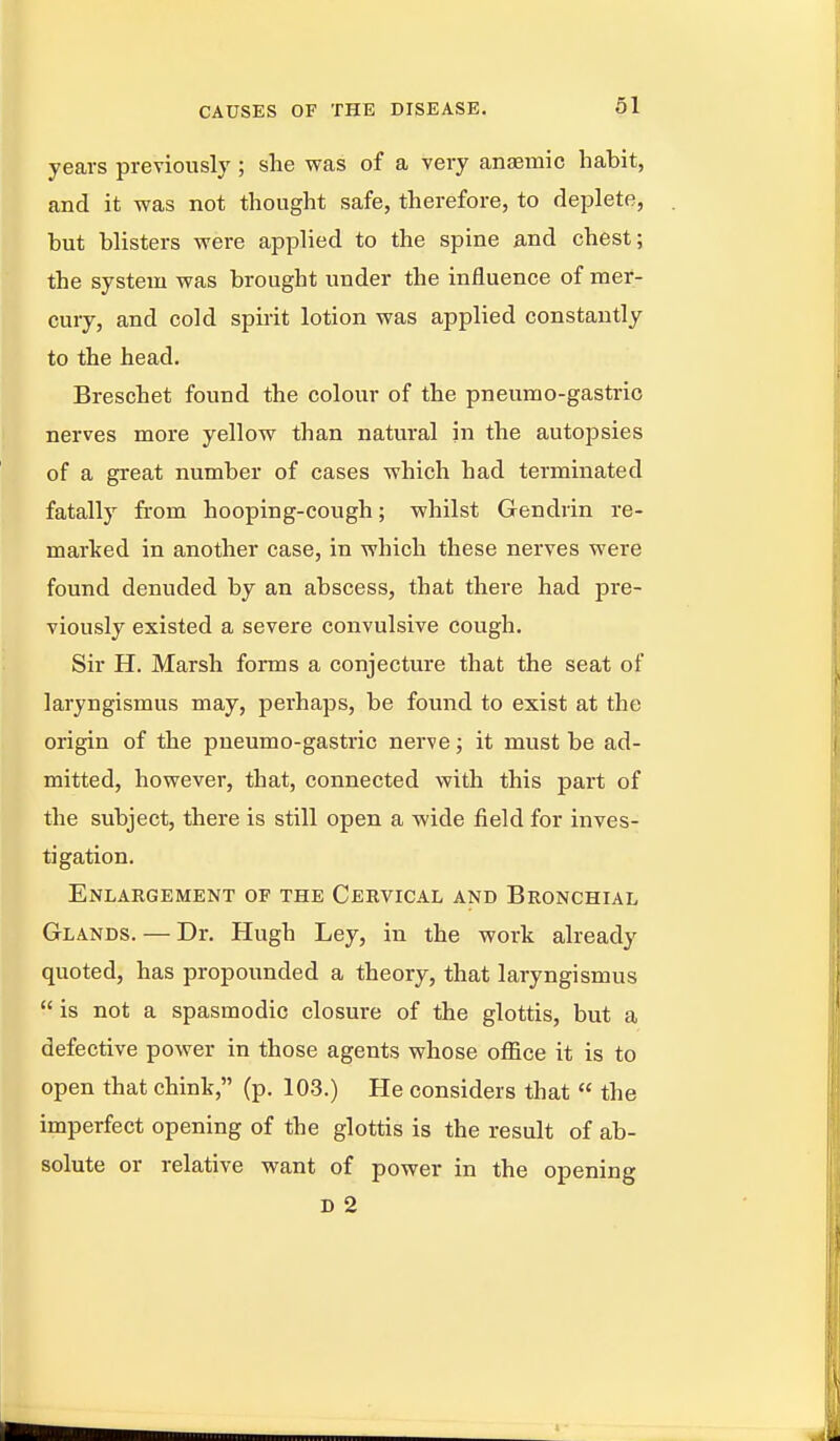 years previously; she was of a very anaemic habit, and it was not thought safe, therefore, to deplete, but blisters were applied to the spine and chest; the system was brought under the influence of mer- cury, and cold spiiit lotion was applied constantly to the head. Breschet found the colour of the pneumo-gastrio nerves more yellow than natural in the autopsies of a great number of cases which had terminated fatally from hooping-cough; whilst Gendrin re- marked in another case, in which these nerves were found denuded by an abscess, that there had pre- viously existed a severe convulsive cough. Sir H. Marsh forms a conjecture that the seat of laryngismus may, perhaps, be found to exist at the origin of the pneumo-gastric nerve; it must be ad- mitted, however, that, connected with this part of the subject, there is still open a wide field for inves- tigation. Enlargement of the Cervical and Bronchial Glands. — Dr. Hugh Ley, in the work already quoted, has propounded a theory, that laryngismus  is not a spasmodic closure of the glottis, but a defective power in those agents whose office it is to open that chink, (p. 103.) He considers that  the imperfect opening of the glottis is the result of ab- solute or relative want of power in the opening D 2