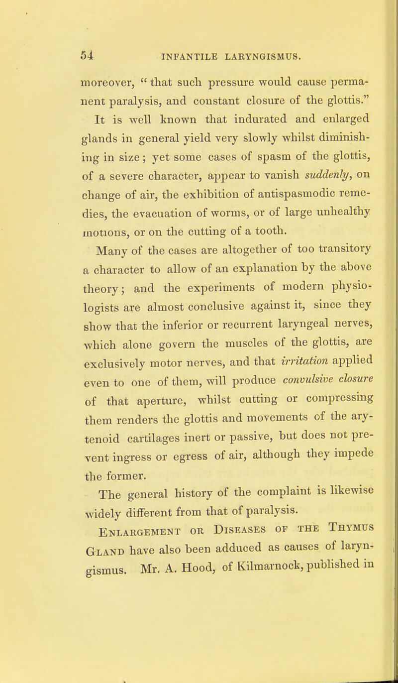 moreover,  that such pressure would cause perma- nent paralysis, and constant closure of the glottis. It is Avell known that indurated and enlarged glands in general yield very slowly whilst diminish- ing in size; yet some cases of spasm of the glottis, of a severe character, appear to vanish suddenly, on change of air, the exhibition of antispasmodic reme- dies, the evacuation of worms, or of large unhealthy motions, or on the cutting of a tooth. Many of the cases are altogether of too transitory a character to allow of an explanation by the above theory; and the experiments of modern physio- logists are almost conclusive against it, since they show that the inferior or recurrent laryngeal nerves, which alone govern the muscles of the glottis, are exclusively motor nerves, and that irritation applied even to one of them, will produce convulsive closure of that aperture, whilst cutting or compressing them renders the glottis and movements of the ary- tenoid cartilages inert or passive, but does not pre- vent ingress or egress of air, although they impede the former. The general history of the complaint is likewise widely different from that of paralysis. Enlargement or Diseases of the Thymus Gland have also been adduced as causes of laryn- gismus. Mr. A. Hood, of Kilmarnock, published in