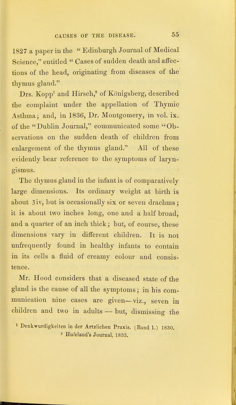 1827 a paper in the  Edinburgh Journal of Medical Science, entitled  Cases of sudden death and affec- tions of the head, originating from diseases of the thymus gland. Drs. Kopp' and Hirsch,^ of Konigsberg, described the complaint under the appellation of Thymic Asthma; and, in 1836, Dr. Montgomery, in vol. ix. of the Dublin Journal, communicated some Ob- servations on the sudden death of children from enlargement of the thymus gland. All of these evidently bear reference to the symptoms of laryn- gismus. The thymus gland in the infant is of comparatively large dimensions. Its ordinary weight at birth is about 3iv, but is occasionally six or seven drachms; it is about two inches long, one and a half broad, and a quarter of an inch thick; but, of course, these dimensions vary in different children. It is not unfrequently found in healthy infants to contain in its cells a fluid of creamy colour and consis- tence. Mr. Hood considers that a diseased state of the gland is the cause of all the symptoms; in his com- munication nine cases are given—viz., seven in children and two in adults — but, dismissing the ' Denkwurdigkeiten in der Artzlichen Praxis. (Band 1.) 1830. 2 Hufeland's Journal, 1835.