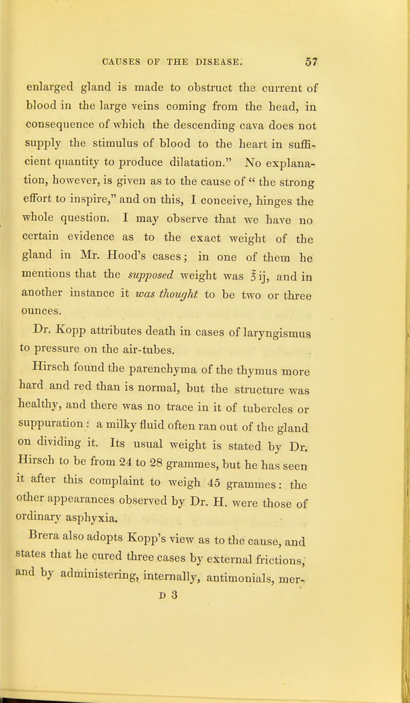 enlarged gland is made to obstruct the cui-rent of blood in the large veins coming from the head, in consequence of which the descending cava does not supply the stimulus of blood to the heart in suffix cient quantity to produce dilatation. No explana- tion, however, is given as to the cause of  the strong eflfbrt to inspire, and on this, I conceive, hinges the whole question. I may observe that we have no certain evidence as to the exact weight of the gland in Mr. Hood's cases; in one of them he mentions that the supposed weight was I ij, and in another instance it was thought to be two or three ounces. Dr. Kopp attributes death in cases of laryngismus to pressure on the air-tubes. Hirsch found the parenchyma of the thymus more hard and red than is normal, but the structure was healthy, and there was no trace in it of tubercles or suppuration : a milky fluid often ran out of the gland on dividing it. Its usual weight is stated by Dr. Hirsch to be from 24 to 28 gi-ammes, but he has seen It after this complaint to weigh 45 grammes: the other appearances observed by Dr. H. were those of ordinary asphyxia. Brera also adopts Kopp's view as to the cause, and states that he cured three cases by external frictions, and by administering, internally, antimonials, mer- D 3