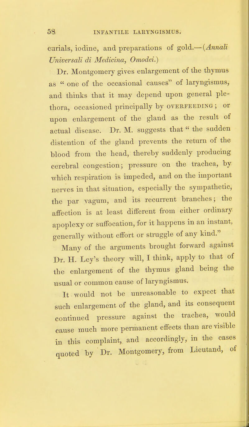 curials, iodine, and preparations of gold.— {Annali Universali di Medicina, Omodei.) Dr. Montgomery gives enlargement of the thymus as  one of the occasional causes of laryngismus, and thinks that it may depend upon general ple- thora, occasioned principally by overfeeding; or upon enlargement of the gland as the result of actual disease. Dr. M. suggests that  die sudden distention of the gland prevents the return of the blood from the head, thereby suddenly producing cerebral congestion; pressure on the trachea, by which respiration is impeded, and on the important nerves in that situation, especially the sympathetic, the par vagum, and its recurrent branches; the affection is at least different from either ordinary apoplexy or suffocation, for it happens in an instant, generally without effort or sti-uggle of any kind. Many of the arguments brought forward agamst Dr. H. Ley's theory will, I think, apply to that of the enlargement of the thymus gland being the usual or common cause of laryngismus. It would not be unreasonable to expect that such enlargement of the gland, and its consequent continued pressure against the trachea, would cause much more permanent effects than are visible in this complaint, and accordingly, in the cases quoted by ' Dr. Montgomery, fi'om Lieutand, of