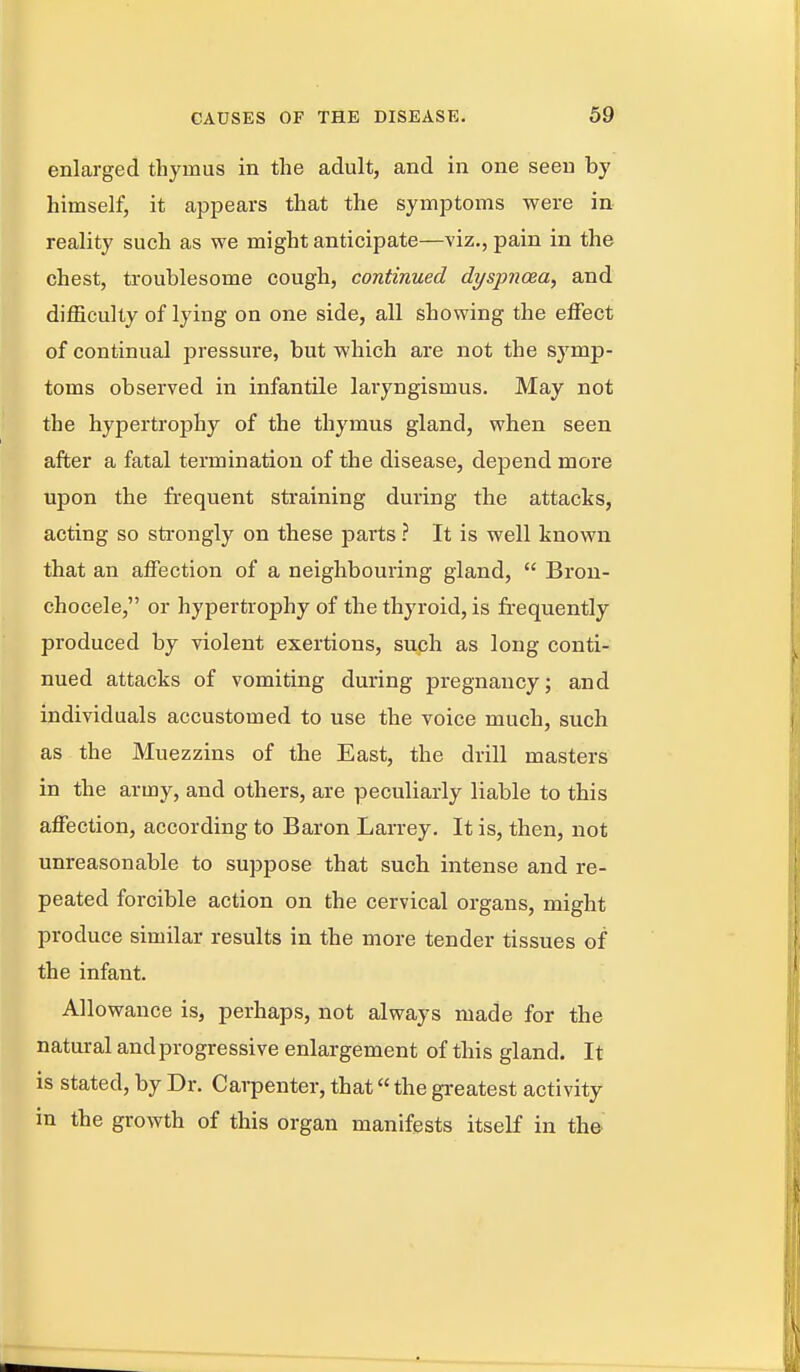 enlarged thymus in the adult, and in one seen by himself, it appears that the symptoms were in reality such as we might anticipate—viz., pain in the chest, troublesome cough, continued dyspnoea, and difficulty of lying on one side, all showing the effect of continual pressure, but which are not the symp- toms observed in infantile laryngismus. May not the hypertrophy of the thymus gland, when seen after a fatal termination of the disease, depend more upon the frequent sti-aining during the attacks, acting so strongly on these parts ? It is well known that an affection of a neighbouring gland,  Bron- chocele, or hypertrophy of the thyroid, is fi-equently produced by violent exertions, such as long conti- nued attacks of vomiting during pregnancy; and individuals accustomed to use the voice much, such as the Muezzins of the East, the drill masters in the army, and others, are peculiarly liable to this affection, according to Baron Larrey. It is, then, not unreasonable to suppose that such intense and re- peated forcible action on the cervical organs, might produce similar results in the more tender tissues of the infant. Allowance is, perhaps, not always made for the natural and progressive enlargement of this gland. It is stated, by Dr. Carpenter, that the greatest activity in the growth of this organ manifests itself in the'