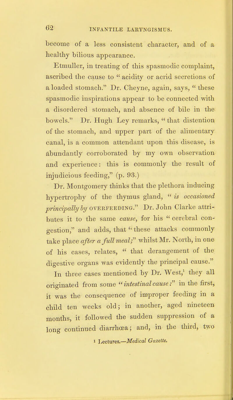 become of a less consistent character, and of a healthy bilious appearance. Etmuller, in treating of this spasmodic complaint, ascribed the cause to  acidity or acrid secretions of a loaded stomach. Dr. Cheyne, again, says,  these spasmodic inspirations appear to be connected with a disordered stomach, and absence of bile in the bowels. Dr. Hugh Ley remarks,  that distention of the stomach, and upper part of the alimentary canal, is a common attendant upon this disease, is abundantly corroborated by my own observation and experience: this is commonly the result of injudicious feeding, (p. 93.) Dr. Montgomery thinks that the plethora inducing hypertrophy of the thymus gland,  is occasioned princijjally by overfeeding. Dr. John Clarke attri- butes it to the same cause, for his  cerebral con- gestion, and adds, thatthese attacks commonly take place after a full meal- whilst Mr. North, in one of his cases, relates,  that derangement of the digestive organs was evidently the principal cause. In three cases mentioned by Dr. West,' they all originated from some  intestinal cause in the first, it was the consequence of improper feeding in a child ten weeks old; in another, aged nineteen months, it followed the sudden suppression of a long continued diarrhoea; and, in the third, two » Lectures.—Medical Gazette.