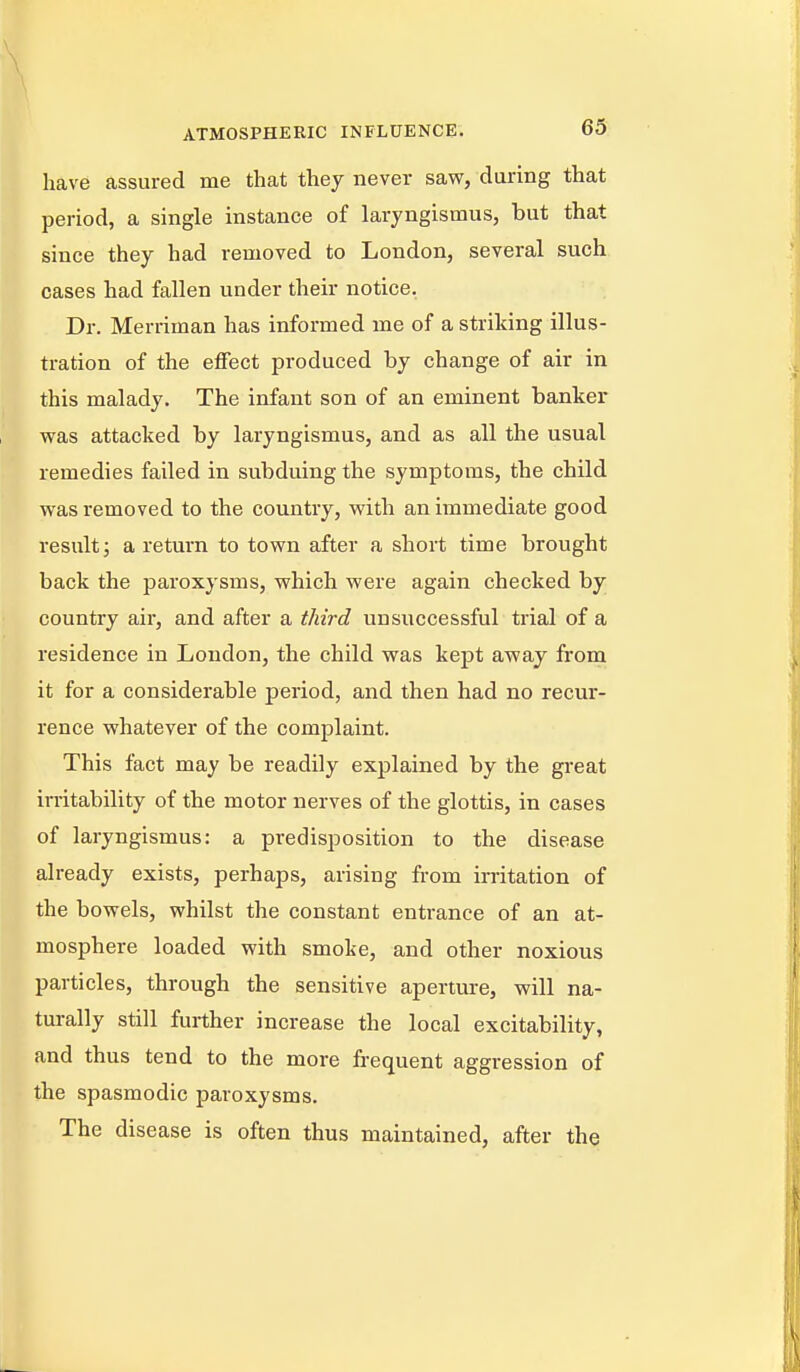 have assured me that they never saw, during that period, a single instance of laryngismus, but that since they had removed to London, several such cases had fallen under their notice. Dr. Merriman has informed me of a striking illus- tration of the effect produced by change of air in this malady. The infant son of an eminent banker was attacked by laryngismus, and as all the usual remedies failed in subduing the symptoms, the child was removed to the country, with an immediate good result J a return to town after a short time brought back the paroxysms, which were again checked by country air, and after a third unsuccessful trial of a residence in London, the child was kept away from it for a considerable period, and then had no recur- rence whatever of the complaint. This fact may be readily explained by the gi-eat irritability of the motor nerves of the glottis, in cases of laryngismus: a predisposition to the disease already exists, perhaps, arising from irritation of the bowels, whilst the constant entrance of an at- mosphere loaded with smoke, and other noxious particles, through the sensitive aperture, will na- turally still further increase the local excitability, and thus tend to the more frequent aggression of the spasmodic paroxysms. The disease is often thus maintained, after the