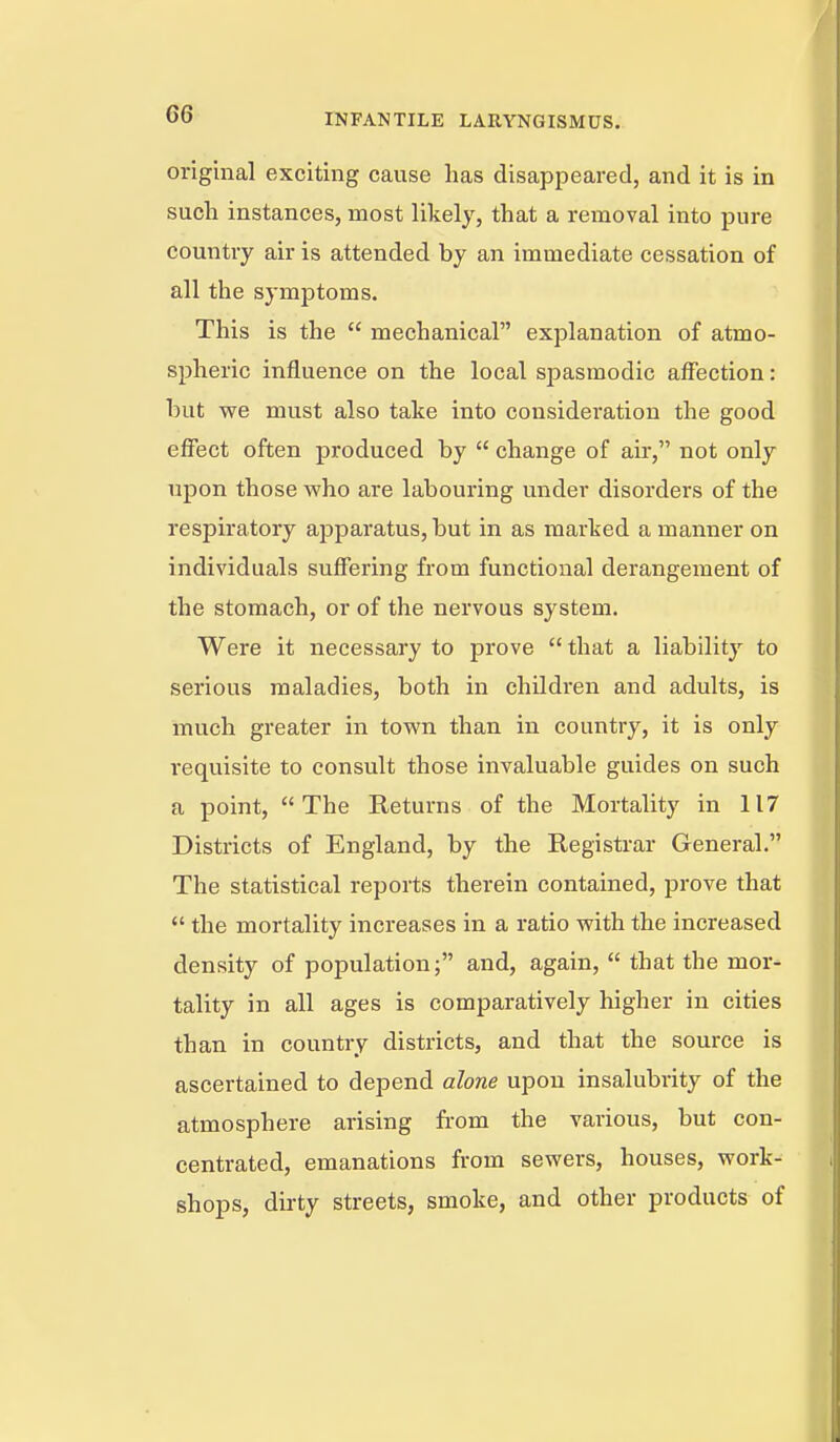 original exciting cause lias disappeared, and it is in such instances, most likely, that a removal into pure country air is attended by an immediate cessation of all the symjDtoms. This is the  mechanical explanation of atmo- spheric influence on the local spasmodic affection: but we must also take into consideration the good effect often produced by  change of air, not only upon those who are labouring under disorders of the respiratory apparatus, but in as marked a manner on individuals suffering from functional derangement of the stomach, or of the nervous system. Were it necessary to prove that a liability to serious maladies, both in children and adults, is much greater in town than in country, it is only requisite to consult those invaluable guides on such a point, The Returns of the Mortality in 117 Districts of England, by the Registrar General. The statistical reports therein contained, prove that  the mortality increases in a ratio with the increased density of population; and, again,  that the mor- tality in all ages is comparatively higher in cities than in country districts, and that the source is ascertained to depend alone upon insalubrity of the atmosphere arising from the various, but con- centrated, emanations from sewers, houses, work- shops, dirty streets, smoke, and other products of