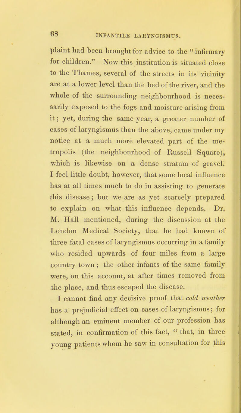 plaint had been brought for advice to the  infirmary for children. Now this institution is situated close to the Thames, several of the streets in its vicinity are at a lower level than the bed of the river, and the whole of the surrounding neighboiu-hood is neces- sarily exposed to the fogs and moisture arising from it; yet, during the same year, a greater number of cases of laryngismus than the above, came under my notice at a much more elevated part of the me- tropolis (the neighbourhood of Russell Square), which is likewise on a dense stratum of gravel. I feel little doubt, however, that some local influence has at all times much to do in assisting to generate this disease; but we are as yet scarcely prepared to explain on what this influence depends. Dr. M. Hall mentioned, during the discussion at the London Medical Society, that he had known of three fatal cases of laryngismus occurring in a family who resided upwards of fom- miles from a large country town ; the other infants of the same family were, on this account, at after times removed from the place, and thus escaped the disease. I cannot find any decisive proof that cold weather has a prejudicial effect on cases of laiyngismus; for although an eminent member of our profession has stated, in confirmation of this fact,  that, in three young patients whom he saw in consultation for this