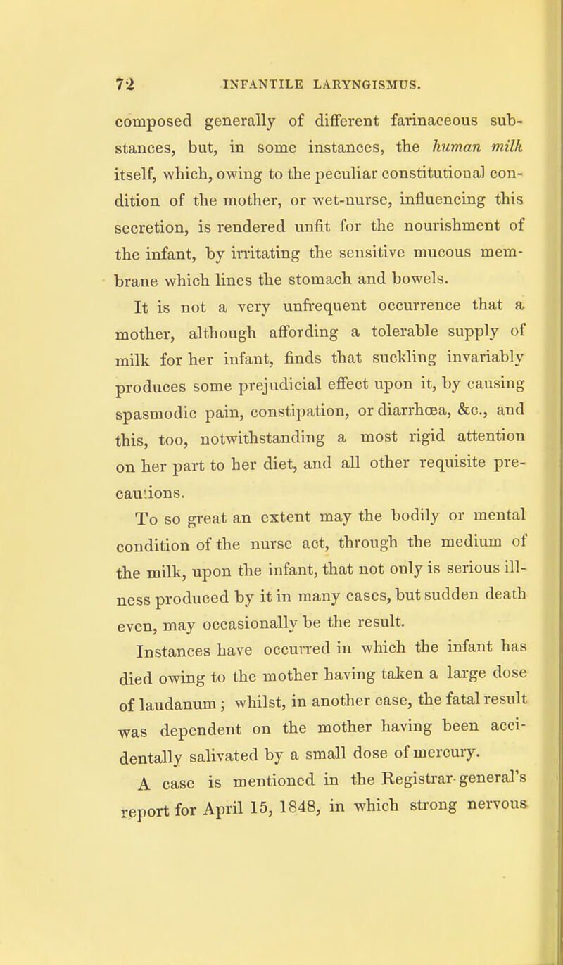 composed generally of different farinaceous sub- stances, but, in some instances, the human milk itself, which, owing to the peculiar constitutional con- dition of the mother, or wet-nurse, influencing this secretion, is rendered unfit for the nourishment of the infant, by irritating the sensitive mucous mem- brane which lines the stomach and bowels. It is not a very unft-equent occurrence that a mother, although affording a tolerable supply of milk for her infant, finds that suckling invariably produces some prejudicial effect upon it, by causing spasmodic pain, constipation, or diarrhoea, &c., and this, too, notwithstanding a most rigid attention on her part to her diet, and all other requisite pre- cautions. To so great an extent may the bodily or mental condition of the nurse act, through the medium of the milk, upon the infant, that not only is serious ill- ness produced by it in many cases, but sudden death even, may occasionally be the result. Instances have occurred in which the infant has died owing to the mother having taken a large dose of laudanum ; whilst, in another case, the fatal result was dependent on the mother having been acci- dentally salivated by a small dose of mercury. A case is mentioned in the Registrar- general's report for April 15, 1848, in which sti-ong nervous