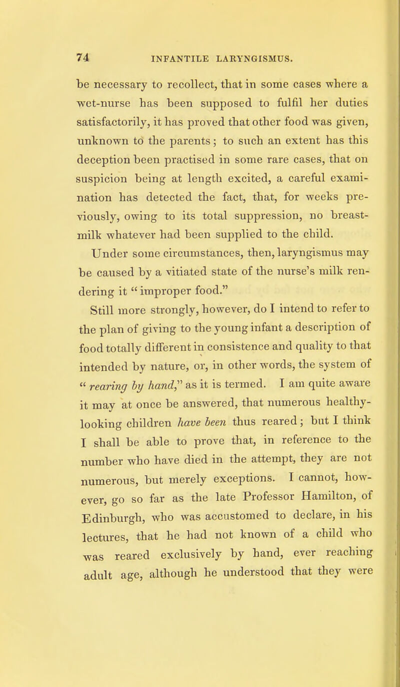 be necessary to recollect, that in some cases where a wet-nurse has been supposed to fulfil her duties satisfactorily, it has proved that other food was given, unknown to the parents; to such an extent has this deception been practised in some rare cases, that on suspicion being at length excited, a careful exami- nation has detected the fact, that, for weeks pre- viously, owing to its total suppression, no breast- milk whatever had been supplied to the child. Under some circumstances, then, laryngismus may be caused by a vitiated state of the nurse's milk ren- dering it  improper food. Still more strongly, however, do I intend to refer to the plan of giving to the young infant a description of food totally different in consistence and quality to that intended by nature, or, in other words, the system of  rearing by hand,''' as it is termed. I am quite aware it may at once be answered, that numerous healthy- looking children have been thus reared; but I think I shall be able to prove that, in reference to the number who have died in the attempt, they are not numerous, but merely exceptions. I cannot, how- ever, go so far as the late Professor Hamilton, of Edinburgh, who was accustomed to declare, in his lectures, that he had not known of a child who was reared exclusively by hand, ever reaching adult age, although he understood that they were