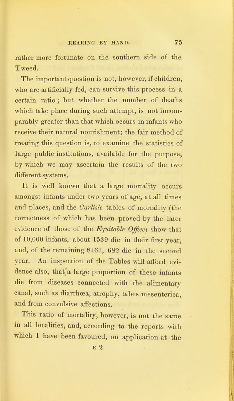 rather more fortunate on the southern side of the Tweed. The important question is not, however, if children, who are artificially fed, can survive this process in a certain ratio; but whether the number of deaths which take place during such attempt, is not incom- parably gi-eater than that which occurs in infants who receive their natural nourishment; the fair method of ti*eating this question is, to examine the statistics of large public institutions, available for the purpose, by which we may ascertain the results of the two different systems. It is well known that a large mortality occurs amongst infants under two years of age, at all times and places, and the Carlisle tables of mortality (the correctness of which has been proved by the later evidence of those of the Equitable Office) show that of 10,000 infants, about 1539 die in their first year, and, of the remaining 8461, 682 die in the second year. An inspection of the Tables will afford evi- dence also, thatja large proportion of these infants die from diseases connected with the alimentary canal, such as diarrhoea, ati-ophy, tabes mesenterica, and from convulsive affections. This ratio of mortality, however, is not the same in all localities, and, according to the reports with which I have been favoured, on application at the E 2
