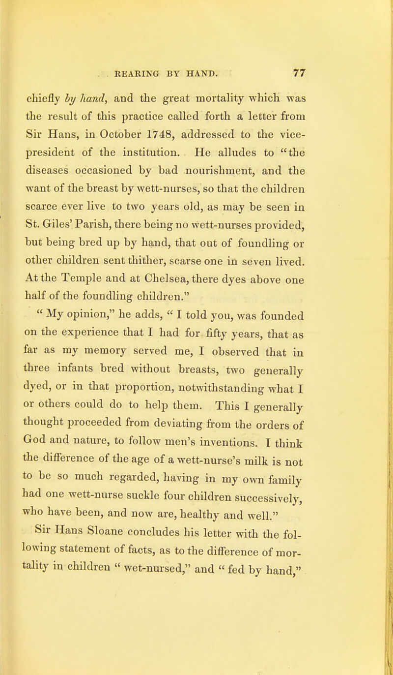 chiefly hy hand, and the great mortality which was the result of this practice called forth a letter from Sir Hans, in October 1748, addressed to the vice- president of the institution. He alludes to the diseases occasioned by bad nourishment, and the want of the breast by wett-nurses, so that the children scarce ever live to two years old, as may be seen in St. Giles' Parish, there being no wett-nurses provided, but being bred up by hand, that out of foundling or other children sent thither, scarse one in seven lived. At the Temple and at Chelsea, there dyes above one half of the foundling children.  My opinion, he adds,  I told you, was founded on the experience that I had for fifty years, that as far as my memory served me, I observed that in three infants bred without breasts, two generally dyed, or in that proportion, notwithstanding what I or others could do to help them. This I generally thought proceeded from deviating from the orders of God and nature, to follow men's inventions. I think the difference of the age of a wett-nurse's milk is not to be so much regarded, having in my own family had one wett-nurse suckle four children successively, who have been, and now are, healthy and well. Sir Hans Sloane concludes his letter with the fol- lowing statement of facts, as to the difference of mor- tality in children  wet-nursed, and  fed by hand,