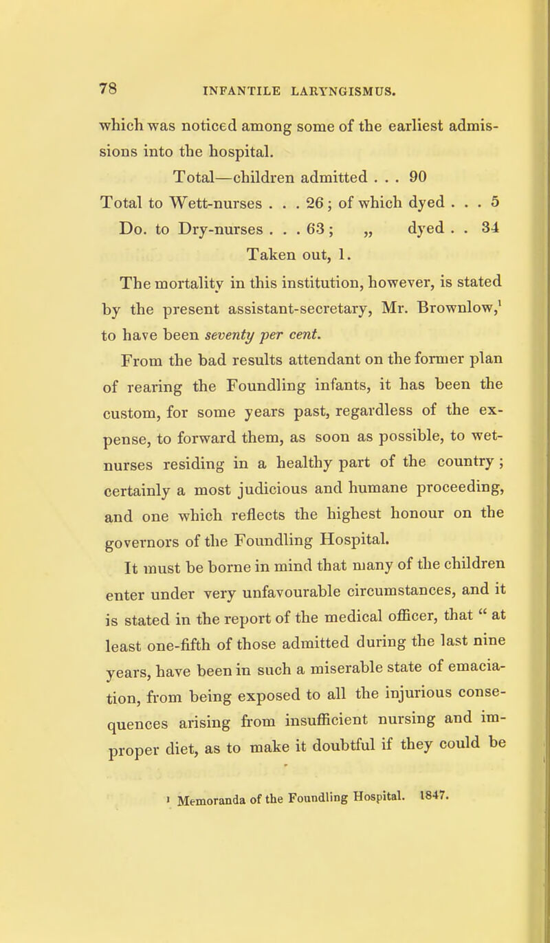 which was noticed among some of the earliest admis- sions into the hospital. Total—children admitted ... 90 Total to Wett-nurses . . . 26; of which dyed ... 5 Do. to Dry-nurses ... 63 ; „ dyed . . 34 Taken out, 1. The mortality in this institution, however, is stated by the present assistant-secretary, Mr. Brownlow, to have been seventy per cent. From the bad results attendant on the foraier plan of rearing the Foundling infants, it has been the custom, for some years past, regardless of the ex- pense, to forward them, as soon as possible, to wet- nurses residing in a healthy part of the country; certainly a most judicious and humane proceeding, and one which reflects the highest honour on the governors of the Foundling Hospital. It must be borne in mind that many of the chUdren enter under very unfavourable circumstances, and it is stated in the report of the medical officer, that  at least one-fifth of those admitted during the last nine years, have been in such a miserable state of emacia- tion, fi-om being exposed to all the injurious conse- quences arising from insufficient nursing and im- proper diet, as to make it doubtful if they could be » Memoranda of the Foundling Hospital. 1847.