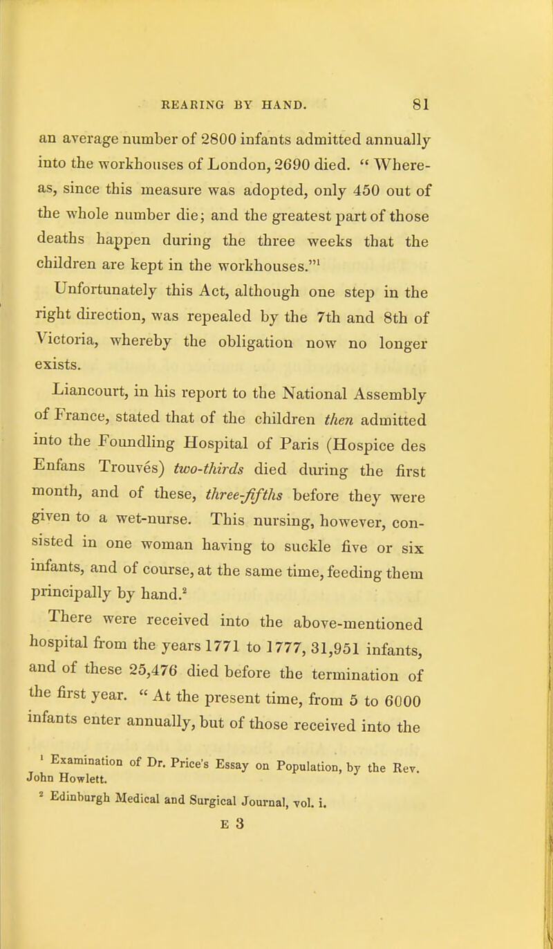 an average number of 2800 infants admitted annually into the workhouses of London, 2690 died.  Where- as, since this measure was adopted, only 450 out of the whole number die; and the greatest part of those deaths happen during the three weeks that the children are kept in the workhouses.' Unfortunately this Act, although one step in the right direction, was repealed by the 7th and 8th of Victoi-ia, whereby the obligation now no longer exists. Liancourt, in his report to the National Assembly of France, stated that of the children then admitted into the Foundling Hospital of Paris (Hospice des Enfans Trouves) two-thirds died diu-ing the first month, and of these, three-fifths before they were given to a wet-nurse. This nursing, however, con- sisted in one woman having to suckle five or six infants, and of coiu:se, at the same time, feeding them principally by hand.' There were received into the above-mentioned hospital from the years 1771 to 1777, 31,951 infants, and of these 25,476 died before the termination of the first year. « At the present time, from 5 to 6000 infants enter annually, but of those received into the > Examination of Dr. Price's Essay on Population, by the Rev. John Hewlett. 2 Edinburgh Medical and Surgical Journal, toI. i.