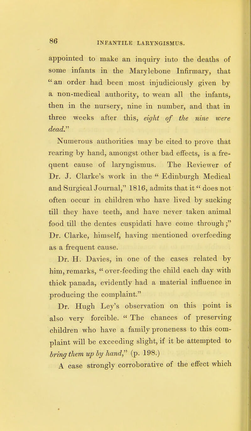 appointed to make an inquiry into the deaths of some infants in the Mai-ylebone Infirmary, that  an order had been most injudiciously given by a non-medical authority, to wean all the infants, then in the nursery, nine in number, and that in three weeks after this, eight of the nine were dead. Numerous authorities may be cited to prove that rearing by hand, amongst other bad effects, is a fre- quent cause of laryngismus. The Reviewer of Dr. J. Clarke's work in the  Edinburgh Medical and Surgical Journal, 1816, admits that it does not often occur in children who have lived by sucking till they have teeth, and have never taken animal food till the dentes cuspidati have come through; Dr. Clarke, himself, having mentioned overfeeding as a frequent cause. Dr. H. Davies, in one of the cases related by him, remarks,  over-feeding the child each day with thick panada, evidently had a material influence in producing the complaint. Dr. Hugh Ley's observation on this point is also very forcible.  The chances of preserving children who have a family proneness to this com- plaint will be exceeding slight, if it be attempted to bring them up by hand (p. 198.) A case strongly corroborative of the effect which