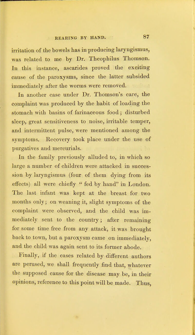 in-itation of the bowels has in producing laryngismus, was related to me by Dr. Theophilus Thomson. In this instance, ascarides proved the exciting cause of the paroxysms, since the latter subsided immediately after the worms were removed. In another case under Dr. Thomson's care, the complaint was produced by the habit of loading the stomach with basins of farinaceous food; disturbed sleep, great sensitiveness to noise, irritable temper, and intermittent pulse, were mentioned among the symptoms. Recovery took place under the use of purgatives and mercurials. In the family previously alluded to, in which so large a number of children were attacked in succes- sion by laryngismus (four of them dying from its effects) all were chiefly  fed by hand in London. The last infant was kept at the breast for two months only; on weaning it, slight symptoms of the complaint were observed, and the child was im- mediately sent to the country; after remaining for some time free from any attack, it was brought back to town, but a paroxysm came on immediately, and the child was again sent to its former abode. Finally, if the cases related by different authors are perused, we shall frequently find that, whatever the supposed cause for the disease may be, in their opinions, reference to this point will be made. Thus,